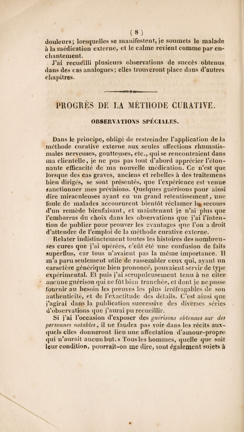 douleurs; lorsquelles se manifestent, je soumets le malade à la médication externe, et le calme revient comme par en¬ chantement. J’ai recueilli plusieurs observations de succès obtenus dans des cas analogues : elles trouveront place dans d’autres chapitres. PROGRÈS DE LA METHODE CURATIVE. OBSERVATIONS SPÉCIALES. Dans le principe, obligé de restreindre l’application de la méthode curative externe aux seules affections rhumatis¬ males nerveuses, goutteuses, etc., qui se rencontraient dans ma clientelle, je ne pus pas tout d’abord apprécier l’éton¬ nante efficacité de ma nouvelle médication. Ce n’est que lorsque des cas graves, anciens et rebelles à des traitemens bien dirigés, se sont présentés, que l’expérience est venue sanctionner mes prévisions. Quelques guérisons pour ainsi dire miraculeuses ayant eu un grand retentissement , une foule de malades accoururent bientôt réclamer le secours d’un remède bienfaisant, et maintenant je n’ai plus que l’embarras du choix dans les observations que j’ai l’inten¬ tion de publier pour prouver les avantages que l’on a droit d’attendre de l’emploi de la méthode curative externe. Relater indistinctement toutes les histoires des nombreu¬ ses cures que j’ai opérées, c’eût été une confusion de faits superflus, car tous n’avaient pas la même importance. Il m’a paru seulement utile de rassembler ceux qui, ayant un caractère générique bien prononcé, pouvaient servir de type expérimental. Et puis j’ai scrupuleusement tenu à ne citer aucune guérison qui ne fût bien tranchée, et dont je ne pusse fournir au besoin les preuves les plus irréfragables de son authenticité, et de l’exactitude des détails. C’est ainsi que j’agirai dans la publication successive des diverses séries d’observations que j’aurai pu recueillir. Si j’ai l’occasion d’exposer des guérisons obtenues sur des personnes notables, il ne faudra pas voir dans les récits aux¬ quels elles donneront lieu une affectation d’amour-propre qui n’aurait aucun but. « Tous les hommes, quelle que soit leur condition, pourrait-on me dire, sont également sujets à