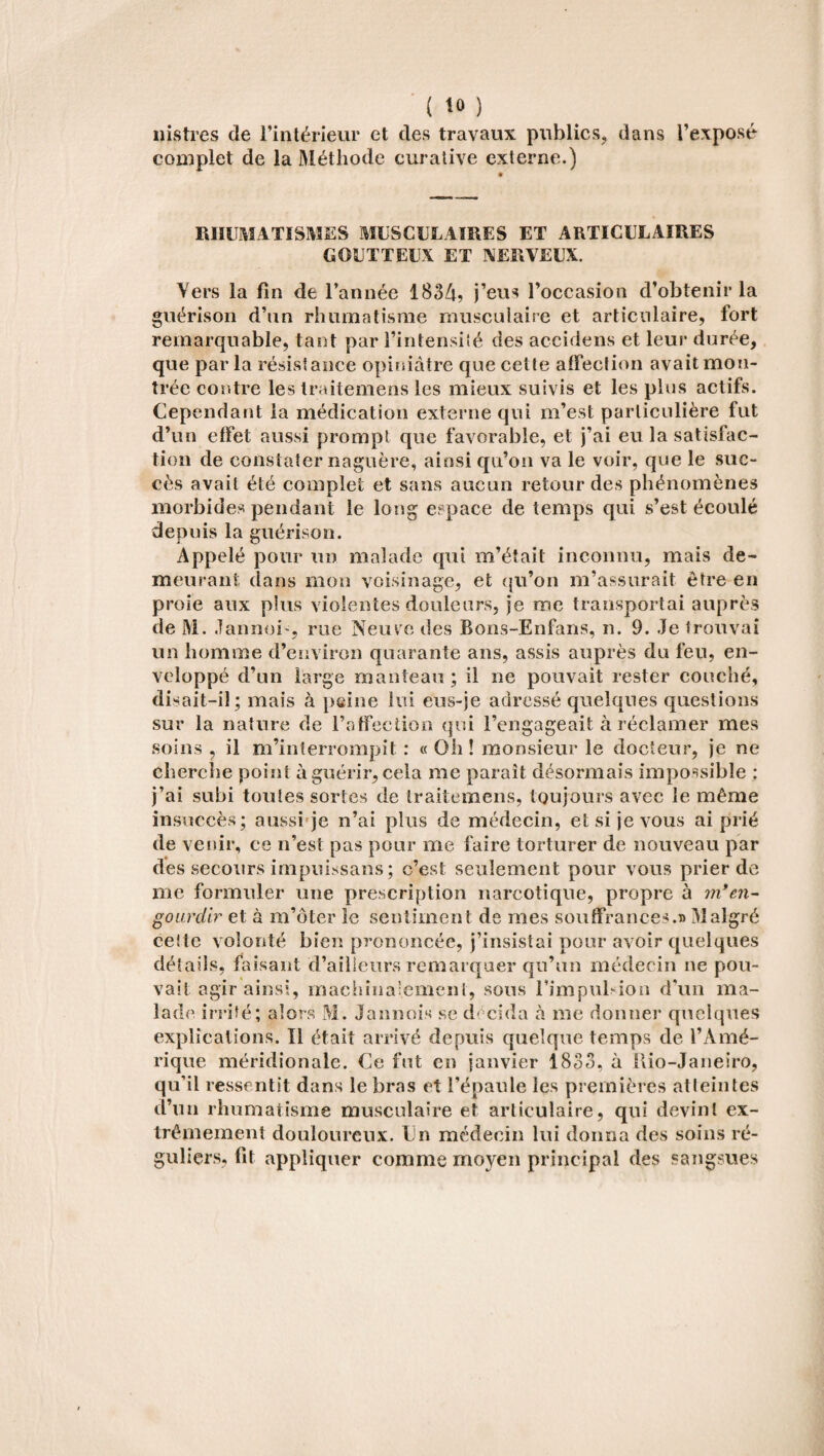 lustres de l’intérieur et des travaux publics, dans l’exposé complet de la Méthode curative externe.) RHUMATISMES MUSCULAIRES ET ARTICULAIRES GOUTTEUX ET NERVEUX. Yers la fin de l’année 1834? j’eus l’occasion d’obtenir la guérison d’un rhumatisme musculaire et articulaire, fort remarquable, tant par l’intensité des acculons et leur durée, que par la résistance opiniâtre que cette affection avait mon¬ trée contre les traitemens les mieux suivis et les plus actifs. Cependant la médication externe qui m’est particulière fut d’un effet aussi prompt que favorable, et j’ai eu la satisfac¬ tion de constater naguère, ainsi qu’on va le voir, que le suc¬ cès avait été complet et sans aucun retour des phénomènes morbides pendant le long espace de temps qui s’est écoulé depuis la guérison. Appelé pour un malade qui m’était inconnu, mais de¬ meurant dans mon voisinage, et qu’on m’assurait être en proie aux plus violentes douleurs, je me transportai auprès de M. Jannoi-, rue Neuve des Bons-Enfans, n. 9. Je trouvai un homme d’environ quarante ans, assis auprès du feu, en¬ veloppé d’un large manteau ; il ne pouvait rester couché, dbait-iî; mais à peine lui eus-je adressé quelques questions sur la nature de l’affection qui l’engageait à réclamer mes soins , il m’interrompit : « Oh! monsieur le docteur, je ne cherche point à guérir, cela me parait désormais impossible : j’ai subi toutes sortes de traitemens, toujours avec le même insuccès; aussi je n’ai plus de médecin, et si je vous ai prié de venir, ce n’est pas pour me faire torturer de nouveau par des secours impnissans; c’est seulement pour vous prier de me formuler une prescription narcotique, propre à m*en- gourdir et à m’ôter le sentiment de mes souffrances.» Malgré ceitc volonté bien prononcée, j’insistai pour avoir quelques détails, faisant d’ailleurs remarquer qu’un médecin ne pou¬ vait agir ainsi, machinalement, sons l’impulsion d'un ma¬ lade irrité; alors M. Jannois se décida à me donner quelques explications. Il était arrivé depuis quelque temps de l’Amé¬ rique méridionale. Ce fut en janvier 1833, à Hio-Janeiro, qu’il ressentit dans le bras et l’épaule les premières atteintes d’un rhumatisme musculaire et articulaire, qui devint ex¬ trêmement douloureux. En médecin lui donna des soins ré¬ guliers, fit appliquer comme moyen principal des sangsues