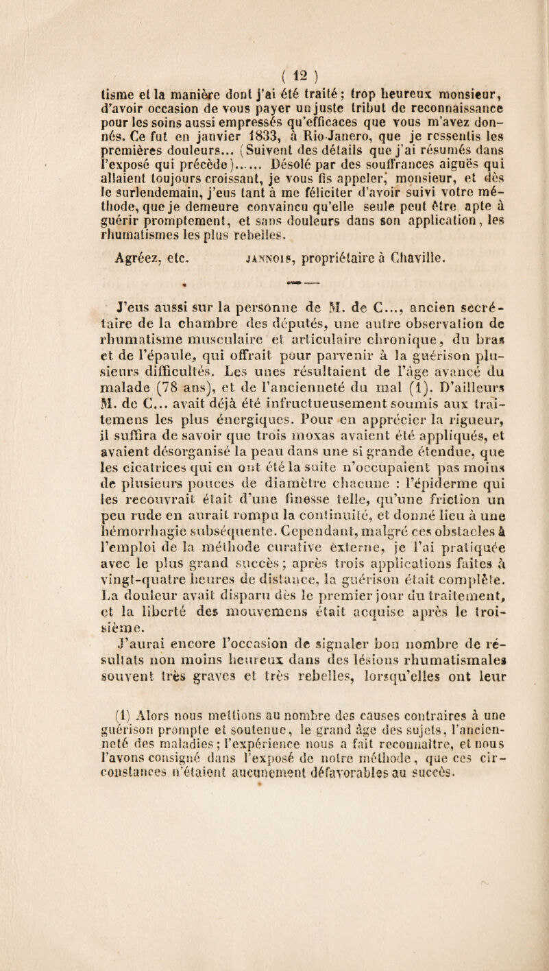 tisme etla manière dont j’ai été traité; trop heureux monsieur, d’avoir occasion de vous payer un juste tribut de reconnaissance pour les soins aussi empressés qu’efficaces que vous m’avez don¬ nés. Ce fut en janvier 1833, à Rio Janero, que je ressentis les premières douleurs... (Suivent des détails que j’ai résumés dans l'exposé qui précède). Désolé par des souffrances aiguës qui allaient toujours croissant, je vous fis appeler,’ monsieur, et dès le surlendemain, j’eus tant à me féliciter d’avoir suivi votre mé¬ thode, que je demeure convaincu qu’elle seule peut être apte à guérir promptement, et sans douleurs dans son application, les rhumatismes les plus rebelles. Agréez, etc. jannois, propriétaire à Chaville. J’eus aussi sur la personne de M. de C..., ancien secré¬ taire de la chambre des députés, une autre observation de rhumatisme musculaire et articulaire chronique, du bras et de l’épaule, qui offrait pour parvenir à la guérison plu¬ sieurs difficultés. Les unes résultaient de l’âge avancé du malade (78 ans), et de l’ancienneté du mal (1). D’ailleurs M. de C... avait déjà été infructueusement soumis aux trai- temens les plus énergiques. Pour en apprécier la rigueur, il suffira de savoir que trois moxas avaient été appliqués, et avaient désorganisé la peau dans une si grande étendue, que les cicatrices qui en ont été la suite n’occupaient pas moins de plusieurs pouces de diamètre chacune : l’épiderme qui les recouvrait était d’une finesse telle, qu’une friction un peu rude en aurait rompu la continuité, et donné lieu à une hémorrhagie subséquente. Cependant, malgré ces obstacles à l’emploi de la méthode curative externe, je l’ai pratiquée avec le plus grand succès ; après trois applications faites à vingt-quatre heures de distance, la guérison était complète. La douleur avait disparu dès le premier jour du traitement, et la liberté des mouvemens était acquise après le troi¬ sième. J’aurai encore l’occasion de signaler bon nombre de ré¬ sultats non moins heureux dans des lésions rhumatismales souvent très graves et très rebelles, lorsqu’elles ont leur (1) Alors nous mettions au nombre des causes contraires à une guérison prompte et soutenue, le grand âge des sujets, l’ancien¬ neté des maladies ; l’expérience nous a fait reconnaître, et nous l’avons consigné dans l’exposé de notre méthode, que ces cir¬ constances n'étaient aucunement défavorables au succès.