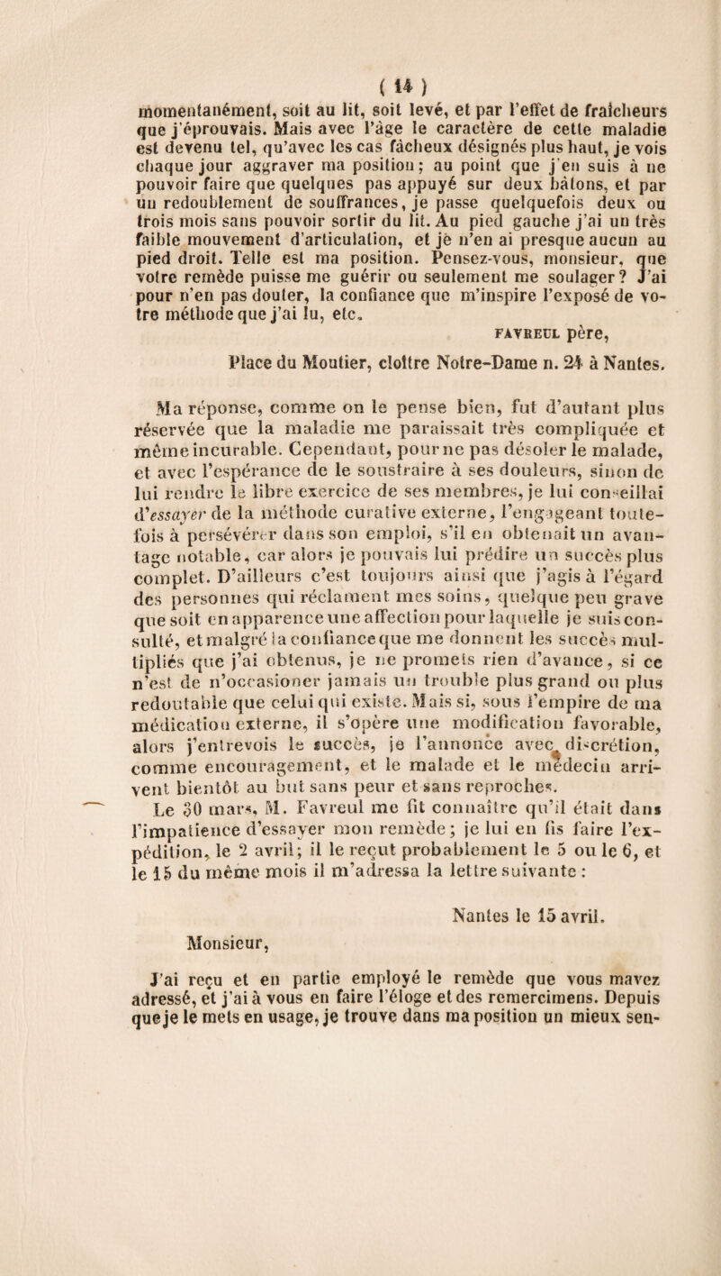 momentanément, soit au lit, soit levé, et par l’effet de fraîcheurs que j’éprouvais. Mais avec l’àge le caractère de cette maladie est devenu tel, qu’avec les cas fâcheux désignés plus haut, je vois chaque jour aggraver ma position; au point que j’en suis à ne pouvoir faire que quelques pas appuyé sur deux bâtons, et par un redoublement de souffrances, je passe quelquefois deux ou trois mois sans pouvoir sortir du lit. Au pied gauche j’ai un très faible mouvement d’articulation, et je n’en ai presque aucun au pied droit. Telle est ma position. Pensez-vous, monsieur, que votre remède puisse me guérir ou seulement me soulager? J’ai pour n’en pas douter, la confiance que m’inspire l’exposé de vo¬ tre méthode que j’ai lu, etc, FÀVREUL père, Place du Moutier, cloître Notre-Dame n. 24 à Nantes. Ma réponse, comme on le pense bien, fut d’autant plus réservée que la maladie me paraissait très compliquée et môme incurable. Cependant, pour ne pas désoler le malade, et avec l’espérance de le soustraire à ses douleurs, sinon de lui rendre le libre exercice de ses membres, je lui con-cillai d'essayer de la méthode curative externe, l’engageant toute¬ fois à persévérer dans son emploi, s'il en obtenait un avan¬ tage notable, car alors je pouvais lui prédire un succès plus complet. D’ailleurs c’est toujours ainsi que j’agis à l’égard des personnes qui réclament, mes soins, quelque peu grave que soit en apparence une affection pour laquelle je suis con¬ sulté, et malgré la confiance que me donnent les succès mul¬ tipliés que j’ai obtenus, je ne promets rien d’avance, si ce n’est de n’occasioner jamais un trouble plus grand ou plus redoutable que celui qui existe. Mais si, sous l’empire de ma médication externe, il s’opère une modification favorable, alors j’entrevois le succès, je l’annonce avec discrétion, comme encouragement, et le malade et le médecin arri¬ vent bientôt au but sans peur et sans reproches. Le 30 mars, M. Favreul me fit connaître qu’il était dans fimpaiience d’essayer mon remède ; je lui en fis faire l’ex¬ pédition, le 2 avril; il le reçut probablement le 5 ou le 6, et le 15 du même mois il m’adressa la lettre suivante : Nantes le 15 avril. Monsieur, J’ai reçu et en partie employé le remède que vous mavez adressé, et j’ai à vous en faire l’éloge et des remercimens. Depuis que je le mets en usage, je trouve dans ma position un mieux sen-