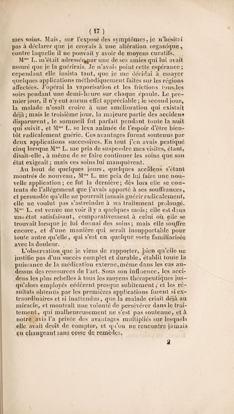 mes soins. Mais, sur l’exposé des symptômes, je n’hésitai pas à déclarer que je croyais à une altération organique, contre laquelle il ne pouvait y avoir de moyens curatifs. Mme L. m’était adressée*par une de ses amies qui lui avait assuré que je la guérirais. Je n’avais point cette espérance; cependant elle insista tant, que je me décidai à essayer quelques applications méthodiquement faites sur les régions alfectées. J’opérai la vaporisation et les frictions tous les soirs pendant une demi-heure sur chaque épaule. Le pre¬ mier jour, il n’y eut aucun effet appréciable ; le second jour, la malade n’osait croire à une amélioration qui existait déjà; mais le troisième jour, la majeure partie des accident disparurent, le sommeil fut parfait pendant toute la nuit qui suivit, et Mme L. se leva animée de l’espoir d’être bien¬ tôt radicalement guérie. Ces avantages furent soutenus par deux applications successives. En tout j’en avais pratiqué cinq lorsque Mme L. me pria de suspendre mes visites, étant, disait-elle, à même de se faire continuer les soins que son état exigeait; mais ces soins lui manquèrent. Au bout de quelques jours, quelques accidens s’étant montrés de nouveau, Mme L. me pria de lui faire une nou¬ velle application; ce fut la dernière; dès lors elle se con¬ tenta de l’allégement que j’avais apporté à ses souffrances, et persuadée qu’elle ne pourrait jamais guérir radicalement, elle ne voulut pas s’astreindre à un traitement prolongé. Mmc L. est venue me voir il y a quelques mois; elle est dans un-état satisfaisant, comparativement à celui où elle se trouvait lorsque je lui donnai des soins; mais elle souffre encore, et d’une manière qui serait insupportable pour toute autre qu’elle, qui s’est en quelque sorte familiarisée avec la douleur. L’observation que je viens de rapporter, bien qu’ciie ne justifie pas d’un succès complet et durable, établit toute la puissance de la médication externe,même dans les cas au- dessus des ressources de fart. Sous son influence, les acci¬ dens les plus rebelles à tous les moyens thérapeutiques jus¬ qu’alors employés cédèrent presque subitement, et les ré¬ sultats obtenus par les premières applications furent si ex¬ traordinaires et si inattendus, que la malade criait déjà au miracle, et montrait une volonté de persévérer dans le trai¬ tement, qui malheureusement ne s’est pas soutenue, et à notre avis l’a privée des avantages multipliés sur lesquels elle avait droit de compter, et qu’on ne rencontre jamais en changeant sans cesse de remèdes. â