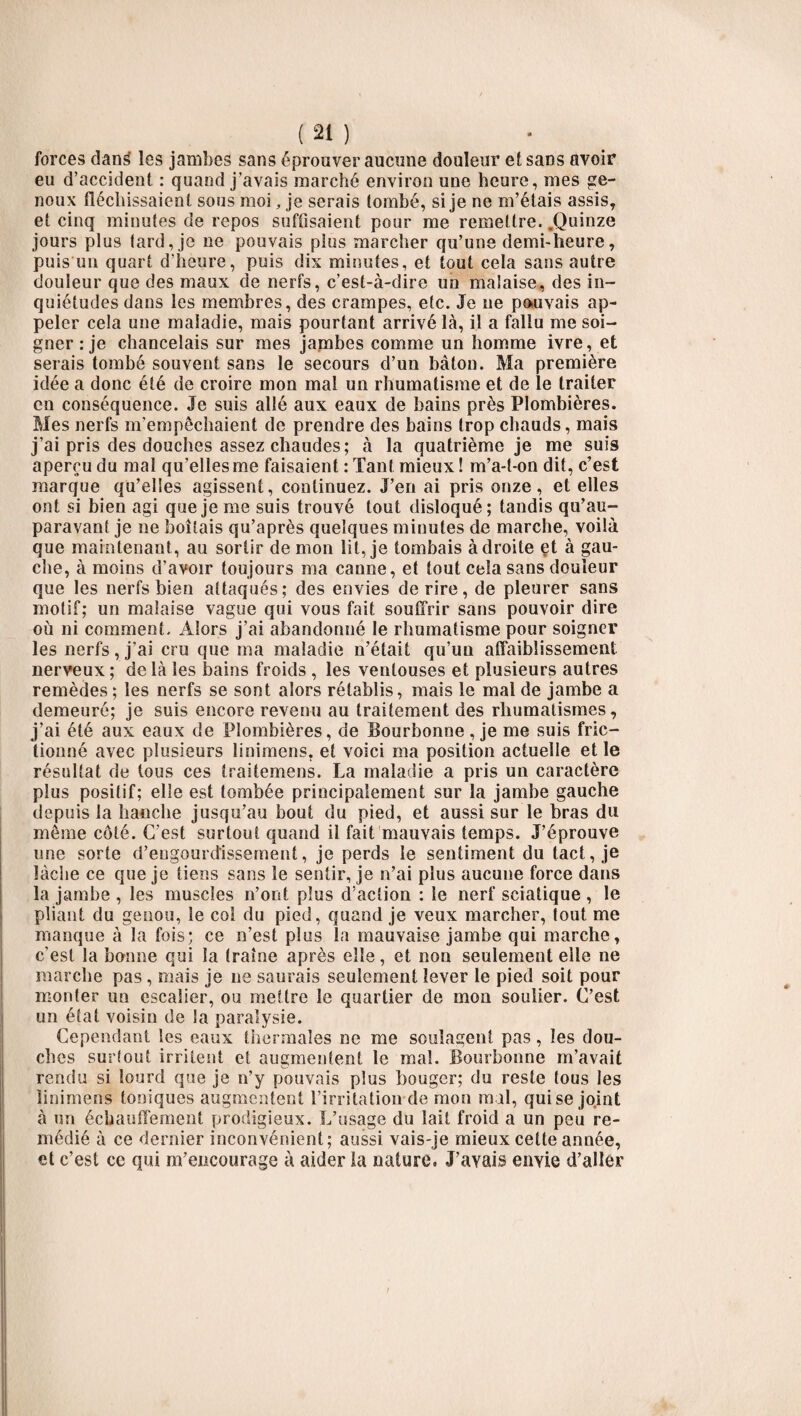 forces dang les jambes sans éprouver aucune douleur et sans avoir eu d’accident : quand j’avais marché environ une heure, mes ge¬ noux fléchissaient sous moi, je serais tombé, si je ne m’étais assis, et cinq minutes de repos suffisaient pour me remettre. .Quinze jours plus tard, je ne pouvais plus marcher qu’une demi-heure, puis un quart d’heure, puis dix minutes, et tout cela sans autre douleur que des maux de nerfs, c’est-à-dire un malaise, des in¬ quiétudes dans les membres, des crampes, etc. Je ne pouvais ap¬ peler cela une maladie, mais pourtant arrivé là, il a fallu me soi¬ gner: je chancelais sur mes jambes comme un homme ivre, et serais tombé souvent sans le secours d’un bâton. Ma première idée a donc été de croire mon mal un rhumatisme et de le traiter en conséquence. Je suis allé aux eaux de bains près Plombières. Mes nerfs m’empêchaient de prendre des bains trop chauds, mais j’ai pris des douches assez chaudes; à la quatrième je me suis aperçu du mal qu’elles me faisaient : Tant mieux ! m’a-t-on dit, c’est marque qu’elles agissent, continuez. J’en ai pris onze, et elles ont si bien agi que je me suis trouvé tout disloqué; tandis qu’au- paravant je ne boitais qu’après quelques minutes de marche, voilà que maintenant, au sortir démon lit, je tombais à droite et à gau¬ che, à moins d’avoir toujours ma canne, et tout cela sans douleur que les nerfs bien attaqués; des envies de rire, de pleurer sans motif; un malaise vague qui vous fait souffrir sans pouvoir dire où ni comment. Alors j’ai abandonné le rhumatisme pour soigner les nerfs, j’ai cru que ma maladie n’était qu’un affaiblissement, nerveux ; de là les bains froids , les ventouses et plusieurs autres remèdes ; les nerfs se sont alors rétablis, mais le mal de jambe a demeuré; je suis encore revenu au traitement des rhumatismes, j’ai été aux eaux de Plombières, de Bourbonne, je me suis fric¬ tionné avec plusieurs linimens. et voici ma position actuelle et le résultat de tous ces traitemens. La maladie a pris un caractère plus positif; elle est tombée principalement sur la jambe gauche depuis la hanche jusqu’au bout du pied, et aussi sur le bras du même côté. C’est surtout quand il fait mauvais temps. J’éprouve une sorte d’engourdissement, je perds le sentiment du tact, je lâche ce que je tiens sans le sentir, je n’ai plus aucune force dans la jambe , les muscles n’ont plus d’action : le nerf sciatique , le pliant du genou, le col du pied, quand je veux marcher, tout me manque à la fois; ce n’est plus la mauvaise jambe qui marche, c'est la bonne qui la traîne après elle, et non seulement elle ne marche pas, mais je ne saurais seulement lever le pied soit pour monter un escalier, ou mettre le quartier de mon soulier. C’est un état voisin de la paralysie. Cependant les eaux thermales ne me soulagent pas, les dou¬ ches surtout irritent et augmentent le mal. Bourbonne m’avait rendu si lourd que je n’y pouvais plus bouger; du reste tous les linimens toniques augmentent l’irritation de mon m il, qui se joint à un écbauffement prodigieux. L’usage du lait froid a un peu re¬ médié à ce dernier inconvénient; aussi vais-je mieux cette année, et c’est ce qui m’encourage à aider la nature. J’ayais envie d’aller