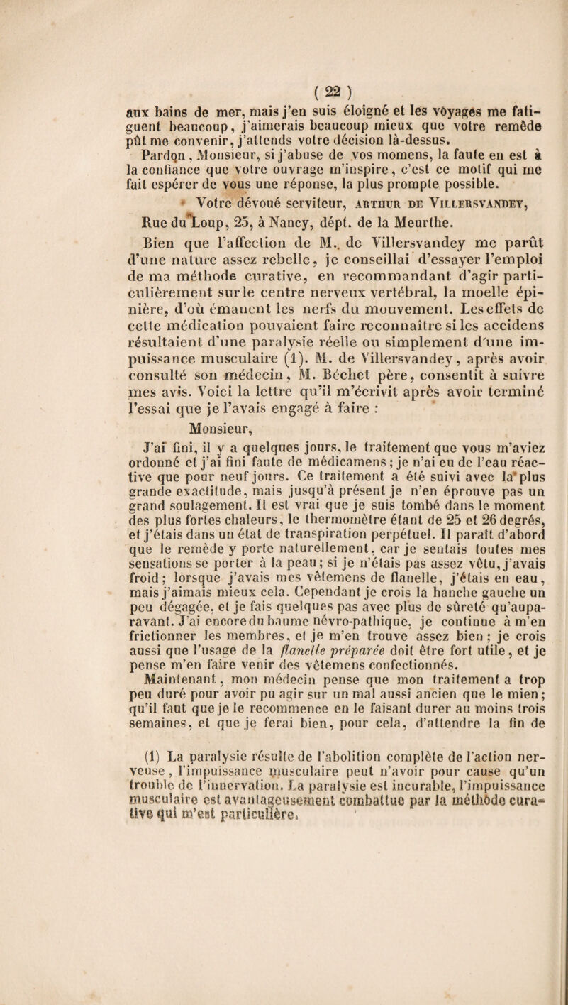 aux bains de mer, mais j’en suis éloigné et les voyages me fati¬ guent beaucoup, j’aimerais beaucoup mieux que votre remède pût me convenir, j’attends votre décision là-dessus. Pardon , Monsieur, si j’abuse de vos momens, la faute en est à la confiance que votre ouvrage m’inspire , c’est ce motif qui me fait espérer de vous une réponse, la plus prompte possible. Votre dévoué serviteur, arthur de Villersvandey, Rue du*Loup, 25, à Nancy, dépt. de la Meurthe. Bien que l'affection de M.. de Villersvandey me parût d’une nature assez rebelle, je conseillai d’essayer l’emploi de ma méthode curative, en recommandant d’agir parti¬ culièrement sur le centre nerveux vertébral, la moelle épi¬ nière, d’où émanent les nerfs du mouvement. Les effets de cette médication pouvaient faire reconnaître si les accidens résultaient d’une paralysie réelle ou simplement d'une im¬ puissance musculaire (i). M. de Villersvandey, après avoir consulté son médecin, M. Béchet père, consentit à suivre mes avis. Voici la lettre qu’il m’écrivit après avoir terminé l’essai que je l’avais engagé à faire : Monsieur, J’ai fini, il y a quelques jours, le traitement que vous m’aviez ordonné et j’ai fini faute de médicamens ; je n’ai eu de l’eau réac¬ tive que pour neuf jours. Ce traitement a été suivi avec la* plus grande exactitude, mais jusqu’à présent je n’en éprouve pas un grand soulagement. Il est vrai que je suis tombé dans le moment des plus fortes chaleurs, le thermomètre étant de 25 et 26degrés, et j’étais dans un état de transpiration perpétuel. Il paraît d’abord que le remède y porte naturellement, car je sentais toutes mes sensations se porter à la peau; si je n’étais pas assez vêtu, j’avais froid; lorsque j’avais mes vêtemens de flanelle, j’étais en eau, mais j’aimais mieux cela. Cependant je crois la hanche gauche un peu dégagée, et je fais quelques pas avec plus de sûreté qu’aupa- ravant. J’ai encore du baume névro-pathique, je continue à m’en frictionner les membres, et je m’en trouve assez bien; je crois aussi que l’usage de la flanelle préparée doit être fort utile, et je pense m’en faire venir des vêtemens confectionnés. Maintenant, mon médecin pense que mon traitement a trop peu duré pour avoir pu agir sur un mal aussi ancien que le mien ; qu’il faut que je le recommence en le faisant durer au moins trois semaines, et que je ferai bien, pour cela, d’attendre la fin de (1) La paralysie résulte de l’abolition complète de l’action ner¬ veuse , l’impuissance musculaire peut n’avoir pour cause qu’un trouble de l’innervation. La paralysie est incurable, l’impuissance musculaire est avantageusement combattue par la méthôde cura» Üv© qui m’est particulière»