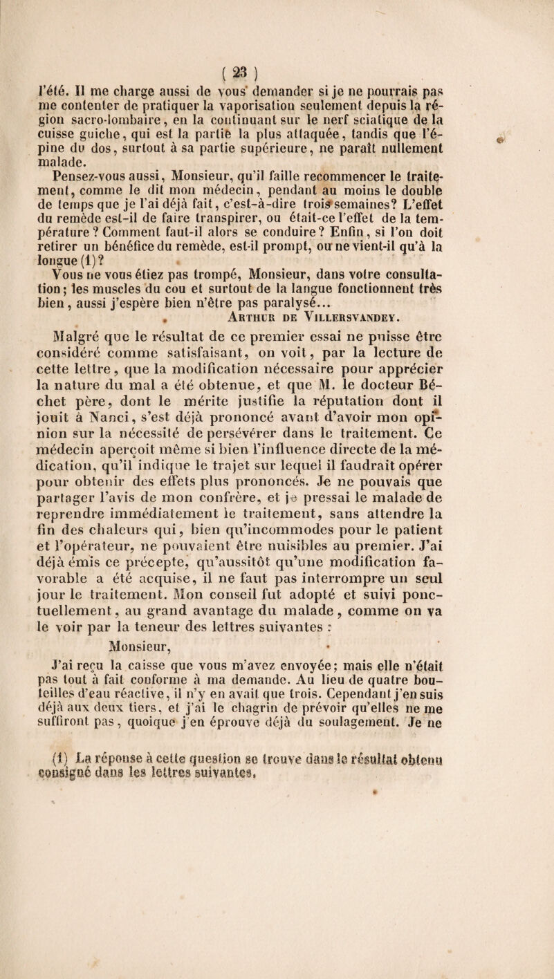 l’été. Il me charge aussi de vous demander si je ne pourrais pas me contenter de pratiquer la vaporisation seulement depuis la ré¬ gion sacro-lombaire, en la continuant sur le nerf sciatique delà cuisse guiclie, qui est la partie la plus attaquée, tandis que l’é¬ pine du dos, surtout à sa partie supérieure, ne paraît nullement malade. Pensez-vous aussi, Monsieur, qu’il faille recommencer le traite¬ ment, comme le dit mon médecin, pendant au moins le double de temps que je l’ai déjà fait, c’est-à-dire trois semaines? L’effet du remède est-il de faire transpirer, ou était-ce l’effet de la tem¬ pérature ? Comment faut-il alors se conduire? Enfin, si l’on doit retirer un bénéfice du remède, est-il prompt, ou ne vient-il qu’à la longue (1)? Vous ne vous étiez pas trompé, Monsieur, dans votre consulta¬ tion ; les muscles du cou et surtout de la langue fonctionnent très bien, aussi j’espère bien n’être pas paralysé... . Arthur de Villersvandey. Malgré que le résultat de ce premier essai ne puisse être considéré comme satisfaisant, on voit, par la lecture de cette lettre, que la modification nécessaire pour apprécier la nature du mal a été obtenue, et que M. le docteur Bé- chet père, dont le mérite justifie la réputation dont il jouit à Nanci, s’est déjà prononcé avant d’avoir mon opi¬ nion sur la nécessité de persévérer dans le traitement. Ce médecin aperçoit môme si bien l’influence directe de la mé¬ dication, qu’il indique le trajet sur lequel il faudrait opérer pour obtenir des effets plus prononcés. Je ne pouvais que partager l’avis de mon confrère, et je pressai le malade de reprendre immédiatement le traitement, sans attendre la fin des chaleurs qui, bien qu’incommodes pour le patient et l’opérateur, ne pouvaient être nuisibles au premier. J’ai déjà émis ce précepte, qu’aussitôt qu’une modification fa¬ vorable a été acquise, il ne faut pas interrompre un seul jour le traitement. Mon conseil fut adopté et suivi ponc¬ tuellement , au grand avantage du malade, comme on va le voir par la teneur des lettres suivantes : Monsieur, J’ai reçu la caisse que vous m’avez envoyée; mais elle n’était pas tout à fait conforme à ma demande. Au lieu de quatre bou¬ teilles d’eau réactive, il n’y en avait que trois. Cependant j’en suis déjà aux deux tiers, et j’ai le chagrin de prévoir qu’elles 11e me suffiront pas, quoique j en éprouve déjà du soulagement. Je ne (î) La réponse à cette cfuesüoo se trouve dans le résultat obtenu consigné dans les lettres suivantes,