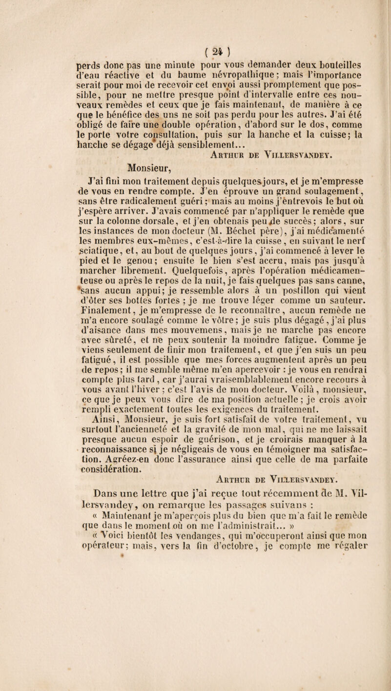 perds donc pas une minute pour vous demander deux bouteilles d’eau réactive et du baume névropathique ; mais l’importance serait pour moi de recevoir cet envoi aussi promptement que pos¬ sible, pour ne mettre presque point d'intervalle entre ces nou¬ veaux remèdes et ceux que je fais maintenant, de manière à ce que le bénéfice des uns ne soit pas perdu pour les autres. J’ai été obligé de faire une double opération, d’abord sur le dos, comme le porte votre consultation, puis sur la hanche et la cuisse; la hanche se dégage*déjà sensiblement... Arthur de Yielersvandey. Monsieur, J’ai fini mon traitement depuis quelquesjours, et je m’empresse de vous en rendre compte. J’en éprouve un grand soulagement, sans être radicalement guéri ; mais au moins j’entrevois le but où j’espère arriver. J’avais commencé par n’appliquer le remède que sur la colonne dorsale, et j’en oblenais peujde succès; alors, sur les instances de mon docteur (M. Béchet père), j’ai médicamenté les membres eux-mêmes, c’est-à-dire la cuisse, en suivant le nerf sciatique, et, au bout de quelques jours, j’ai commencé à lever le pied et le genou; ensuite le bien s’est accru, mais pas jusqu’à marcher librement. Quelquefois, après l’opération médicamen¬ teuse ou après le repos de la nuit, je fais quelques pas sans canne, sans aucun appui; je ressemble alors à un postillon qui vient d’ôter ses bottes fortes ; je me trouve léger comme un sauteur. Finalement, je m’empresse de le reconnaître, aucun remède ne m’a encore soulagé comme le vôtre; je suis plus dégagé, j’ai plus d’aisance dans mes mouvemens, mais je ne marche pas encore avec sûreté, et ne peux soutenir la moindre fatigue. Comme je viens seulement de finir mon traitement, et que j’en suis un peu fatigué, il est possible que mes forces augmentent après un peu de repos ; il me semble même m’en apercevoir : je vous en rendrai compte plus tard , car j’aurai vraisemblablement encore recours à vous avant l’hiver ; c’est l’avis de mon docteur. Voilà , monsieur, ce que je peux vous dire de ma position actuelle ; je crois avoir rempli exactement toutes les exigences du traitement. Ainsi, Monsieur, je suis fort satisfait de votre traitement, vu surtout l’ancienneté et la gravité de mon mal, qui ne me laissait presque aucun espoir de guérison, et je croirais manquer à la reconnaissance si je négligeais de vous en témoigner ma satisfac¬ tion. Agréez-en donc l’assurance ainsi que celle de ma parfaite considération. Arthur de Viulersvandey. Dans une lettre que j’ai reçue tout récemment cle M. Vil- lersvandey, on remarque les passages suivons : « Maintenant je m’aperçois plus du bien que m’a fait le remède que dans le moment où on me l’administrait... » « Voici bientôt les vendanges, qui m’occuperont ainsi que mon opérateur; mais, vers la fin d’octobre, je compte me régaler