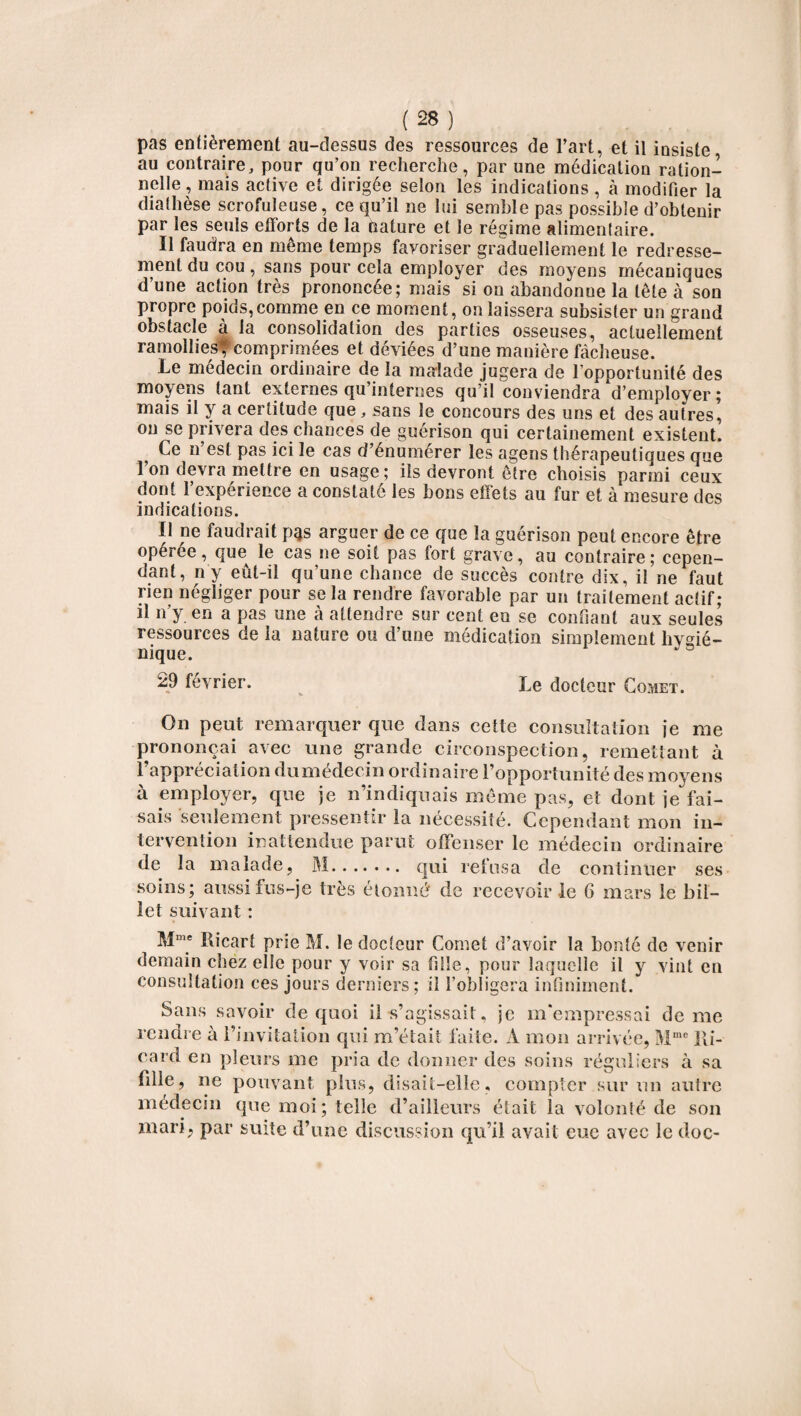 pas entièrement au-dessus des ressources de Part, et il insiste, au contraire, pour qu’on recherche, par une médication ration¬ nelle, mais active et dirigée selon les indications, à modifier la diathèse scrofuleuse, ce qu’il ne lui semble pas possible d’obtenir par les seuls efforts de la nature et le régime alimentaire. Il faudra en même temps favoriser graduellement le redresse¬ ment du cou , sans pour cela employer des moyens mécaniques d’une action très prononcée; mais si on abandonne la tête à son propre poids,comme en ce moment, on laissera subsister un grand obstacle à la consolidation des parties osseuses, actuellement ramollies* comprimées et déviées d’une manière fâcheuse. Le médecin ordinaire de la malade jugera de l’opportunité des moyens tant externes qu’internes qu’il conviendra ‘d’employer ; mais il y a certitude que, sans le concours des uns et des autres, ou se privera des chances de guérison qui certainement existent. Ce n est pas ici le cas d’énumérer les agens thérapeutiques que Ion devra mettre en usage; ils devront être choisis parmi ceux dont l’expérience a constaté les bons effets au fur et à mesure des indications. Il ne faudrait pas arguer de ce que la guérison peut encore être opérée, que le cas ne soit pas fort grave, au contraire; cepen¬ dant, ny eût-il qu’une chance de succès contre dix, il ne faut rien négliger pour se la rendre favorable par un traitement actif; il n’y en a pas une à attendre sur cent en se confiant aux seules ressources de la nature ou d’une médication simplement hygié¬ nique. 29 février. Le docteur Comet. On peut remarquer que dans cette consultation ie me prononçai avec une grande circonspection, remettant à l’appréciation dumédecin ordinaire l’opportunité des moyens à employer, que je n’indiquais même pas, et dont je fai¬ sais seulement pressentir la nécessité. Cependant mon in¬ tervention inattendue parut offenser le médecin ordinaire de la malade, M. qui refusa de continuer ses soins; aussi fus-je très étonné de recevoir le 6 mars le bil¬ let suivant : Mme Ricart prie M. le docteur Comet d’avoir la bonté de venir demain chez elle pour y voir sa fille, pour laquelle il y vint en consultation ces jours derniers; il l’obligera infiniment. Sans savoir de quoi il s’agissait, je m'empressai de me rendre à l’invitation qui m’était faite. A mon arrivée, Mme Ri¬ card en pleurs me pria de donner des soins réguliers à sa fille, ne pouvant plus, disait-elle, compter sur un autre médecin que moi; telle d’ailleurs était la volonté de son mari, par suite d’une discussion qu’il avait eue avec le doc-