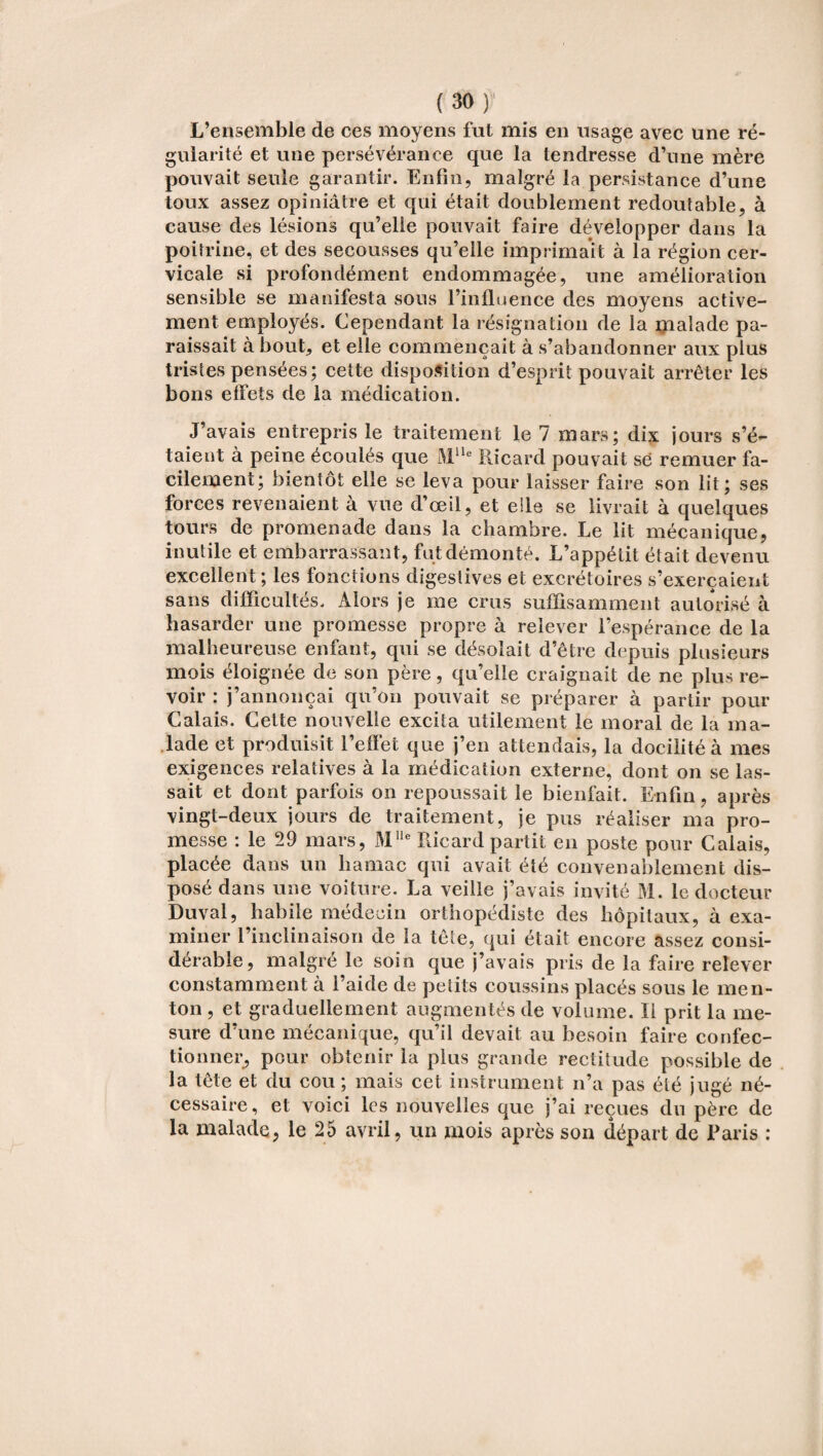 L’ensemble de ces moyens fut mis en usage avec une ré¬ gularité et une persévérance que la tendresse d’une mère pouvait seule garantir. Enfin, malgré la persistance d’une toux assez opiniâtre et qui était doublement redoutable, à cause des lésions qu’elle pouvait faire développer dans la poitrine, et des secousses qu’elle imprimait à la région cer¬ vicale si profondément endommagée, une amélioration sensible se manifesta sous l’influence des moyens active¬ ment employés. Cependant la résignation de la malade pa¬ raissait à bout, et elle commençait à s’abandonner aux plus tristes pensées; cette disposition d’esprit pouvait arrêter les bons effets de la médication. J’avais entrepris le traitement le 7 mars; dix jours s’é¬ taient à peine écoulés que Mlle Ricard pouvait se remuer fa¬ cilement; bientôt elle se leva pour laisser faire son lit; ses forces revenaient à vue d’œil, et elle se livrait à quelques tours de promenade dans la chambre. Le lit mécanique, inutile et embarrassant, fut démonté. L’appétit était devenu excellent; les fonctions digestives et excrétoires s’exercaient sans difficultés. Alors je me crus suffisamment autorisé à hasarder une promesse propre à relever l’espérance de la malheureuse enfant, qui se désolait d’être depuis plusieurs mois éloignée de son père, qu’elle craignait de ne plus re¬ voir : j’annonçai qu’on pouvait se préparer à partir pour Calais. Cette nouvelle excita utilement le moral de la ma¬ lade et produisit l’effet que j’en attendais, la docilité à mes exigences relatives à la médication externe, dont on se las¬ sait et dont parfois on repoussait le bienfait. Enfin, après vingt-deux jours de traitement, je pus réaliser ma pro¬ messe : le 29 mars, Mlle Ricard partit en poste pour Calais, placée dans un hamac qui avait été convenablement dis¬ posé dans une voiture. La veille j’avais invité M. le docteur Duval, habile médecin orthopédiste des hôpitaux, à exa¬ miner l’inclinaison de la tête, qui était encore assez consi¬ dérable, malgré le soin que j’avais pris de la faire relever constamment à l’aide de petits coussins placés sous le men¬ ton , et graduellement augmentés de volume. Il prit la me¬ sure d’une mécanique, qu’il devait au besoin faire confec¬ tionner, pour obtenir la plus grande rectitude possible de la tête et du cou ; mais cet instrument n’a pas été jugé né¬ cessaire, et voici les nouvelles que j’ai reçues du père de la malade, le 25 avril, un mois après son départ de Paris :