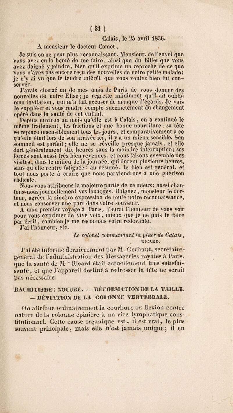 Calais, le 25 avril 1836. A monsieur le docteur Cornet, Je suis on ne peut plus reconnaissant, Monsieur, de l’envoi que vous avez eu la bonté de me faire, ainsi que du billet que vous avez daigné y joindre, bien qu’il exprime un reproche de ce que vous n’avez pas encore reçu des nouvelles de notre petite malade; je n’y ai vu que le tendre intérêt que vous voulez bien lui con¬ server. J’avais chargé un de mes amis de Paris de vous donner des nouvelles de notre Elise ; je regrette infiniment qu’il, ait oublié mon invitation , qui m’a fait accuser de manque d’égards. Je vais le suppléer et vous rendre compte succinctement du changement opéré dans la santé de cet enfant. Depuis environ un mois qu’elle est à Calais, on a continué le même traitement, les frictions et une bonne nourriture; sa tête se replace insensiblement tous les jours, et comparativement à ce qu’elle était lors de son arrivée ici, il y a un mieux sensible. Son sommeil est parfait; elle ne se réveille presque jamais, et elle dort généralement dix heures sans la moindre interruption; ses forces sont aussi très bien revenues, et nous faisons ensemble des visites, dans le milieu de la journée, qui durent plusieurs heures, sans qu’elle rentre fatiguée : au résumé, le bien est général, et tout nous porte à croire que nous parviendrons à une guérison radicale. Nous vous attribuons la majeure partie de ce mieux ; aussi chan¬ tons-nous journellement vos louanges. Daignez, monsieur le doc¬ teur, agréer la sincère expression de toute notre reconnaissance, et nous conserver une part dans votre souvenir. A mon premier voyage à Paris, j’aurai l’honneur de vous voir pour vous exprimer de vive voix, mieux que je ne puis le faire par écrit, combien je me reconnais votre redevable. J’ai l’honneur, etc. Le colonel commandant la 'place de Calais, RICARD. J’ai été informé dernièrement par M. Gerbaut, secrétaire- général de l’administration des Messageries royales à Paris, que la santé de Mlle Ricard était actuellement très satisfai¬ sante, et que l’appareil destiné à redresser la tête ne serait pas nécessaire. RACHITISME : NOUÜRE- — DÉFORMATION DE LA TAILLE. — DÉVIATION DE LA COLONNE VERTÉBRALE. On attribue ordinairement la courbure ou flexion contre nature delà colonne épinière à un vice lymphatique cons¬ titutionnel. Cette cause organique est, il est vrai, le plus souvent principale, mais elle n’est jamais unique; il en