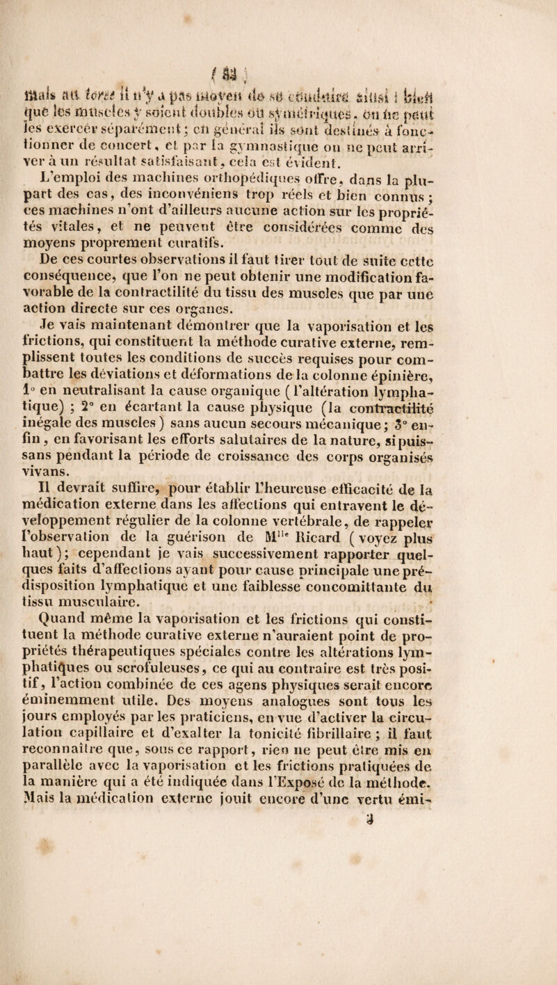 mak aa îme 11 t\-y a pas moyen <b m ctuuitüfë aiüai i bkff (juc les m lise (es y soient doubles oü symétriques, en lis peut les exercer séparément; en général ils sont destinés à fonc¬ tionner de concert, et par la gymnastique ou ne peut arri¬ ver à un résultat satisfaisant, ceia est évident. L’emploi des machines orthopédiques offre, dans la plu¬ part des cas, des inconvéniens trop réels et bien connus; ces machines n’ont d’ailleurs aucune action sur les proprié¬ tés vitales, et ne peuvent être considérées comme des moyens proprement curatifs. De ces courtes observations il faut tirer tout de suite cette conséquence, que l’on ne peut obtenir une modification fa¬ vorable de la contractilité du tissu des muscles que par une action directe sur ces organes. Je vais maintenant démontrer que la vaporisation et les frictions, qui constituent la méthode curative externe, rem¬ plissent toutes les conditions de succès requises pour com¬ battre les déviations et déformations de la colonne épinière, 1° en neutralisant la cause organique (l’altération lympha¬ tique) ; 2° en écartant la cause physique (la contractffîté inégale des muscles ) sans aucun secours mécanique; 3° en¬ fin , en favorisant les efforts salutaires de la nature, si puis- sans pendant la période de croissance des corps organisés vivans. Il devrait suffire, pour établir L’heureuse efficacité de la médication externe dans les affections qui entravent le dé¬ veloppement régulier de la colonne vertébrale, de rappeler l’observation de la guérison de M1U Ricard ( voyez plus haut); cependant je vais successivement rapporter quel¬ ques faits d’affections ayant pour cause principale une pré¬ disposition lymphatique et une faiblesse concomittante du tissu musculaire. Quand même la vaporisation et les frictions qui consti¬ tuent la méthode curative externe n’auraient point de pro¬ priétés thérapeutiques spéciales contre les altérations lym¬ phatiques ou scrofuleuses, ce qui au contraire est très posi¬ tif, l’action combinée de ces agens physiques serait encore éminemment utile. Des moyens analogues sont tous les jours employés par les praticiens, en vue d’activer la circu¬ lation capillaire et d’exalter la tonicité fibrillairc ; il faut reconnaître que, sous ce rapport, rien ne peut être mis en parallèle avec la vaporisation et les frictions pratiquées de la manière qui a été indiquée dans l’Exposé de la méthode. Mais la médication externe jouit encore d’une vertu émi- J