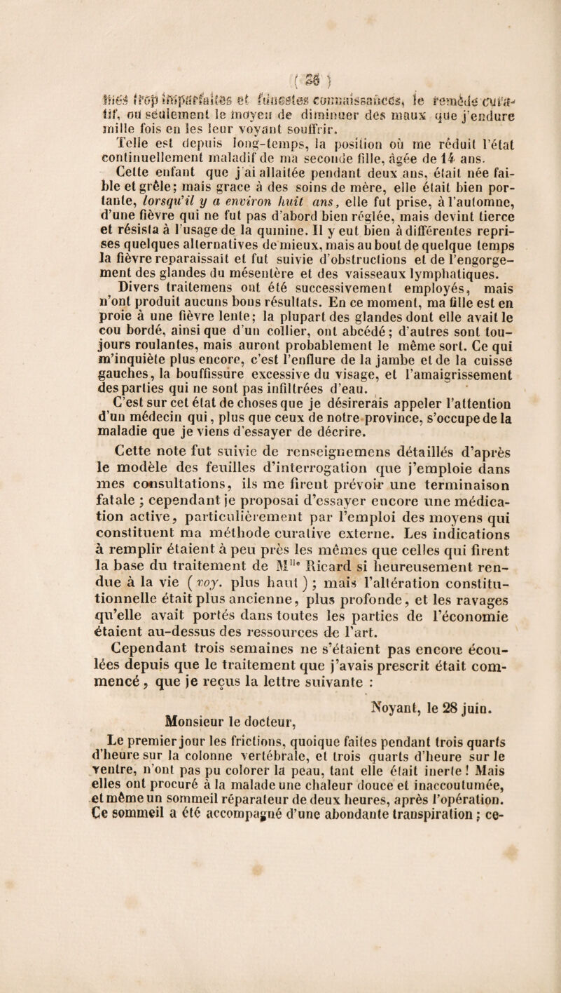 ( »} liié$ ffGpîftliiSflffaUôô et funestes comiaissaùcdst le femèije tif, oti seulement le moyeu de diminuer des maux que j’endure mille fois en les leur voyant souffrir. Telle est depuis long-temps, la position où me réduit l’état continuellement maladif de ma seconde fille, âgée de 14 ans. Celle enfant que j ai allaitée pendant deux ans, était née fai¬ ble et grêle; mais grâce à des soins de mère, elle était bien por¬ tante, lorsqu’il y a environ huit ans, elle fut prise, à l’automne, d’une fièvre qui ne fut pas d’abord bien réglée, mais devint tierce et résista à l'usage de la quinine. Il y eut bien à différentes repri¬ ses quelques alternatives de mieux, mais au bout de quelque temps la fièvre reparaissait et fut suivie d’obstructions eide l’engorge¬ ment des glandes du mésentère et des vaisseaux lymphatiques. Divers traitemens ont été successivement employés, mais n’ont produit aucuns bons résultats. En ce moment, ma fille est en proie à une fièvre lente; la plupart des glandes dont elle avait le cou bordé, ainsique d’un collier, ont abcédé; d’autres sont tou¬ jours roulantes, mais auront probablement le même sort. Ce qui m’inquiète plus encore, c’est l’enflure de la jambe et de la cuisse gauches, la bouffissure excessive du visage, et l’amaigrissement des parties qui ne sont pas infiltrées d’eau. C’est sur cet état de choses que je désirerais appeler l’attention d’un médecin qui, plus que ceux de notre province, s’occupe de la maladie que je viens d’essayer de décrire. Cette note fut suivie de renseignemens détaillés d’après le modèle des feuilles d’interrogation que j’emploie dans mes consultations, ils me firent prévoir une terminaison fatale ; cependant je proposai d’essayer encore une médica¬ tion active, particulièrement par l’emploi des moyens qui constituent ma méthode curative externe. Les indications à remplir étaient à peu près les mêmes que celles qui firent la base du traitement de Mlle Ricard si heureusement ren¬ due à la vie ( voy. plus haut ) ; mais l’altération constitu¬ tionnelle était plus ancienne, plus profonde, et les ravages qu’elle avait portés dans toutes les parties de l’économie étaient au-dessus des ressources de l’art. Cependant trois semaines ne s’étaient pas encore écou¬ lées depuis que le traitement que j’avais prescrit était com¬ mencé , que je reçus la lettre suivante : Noyant, le 28 juio. Monsieur le docteur, Le premier jour les frictions, quoique faites pendant trois quarts d’heure sur la colonne vertébrale, et trois quarts d’heure sur le ventre, n’ont pas pu colorer la peau, tant elle était inerte ! Mais elles ont procuré à la malade une chaleur douce et inaccoutumée, et même un sommeil réparateur de deux heures, après l’opération. Ce sommeil a été accompagné d’une abondante transpiration ; ce-