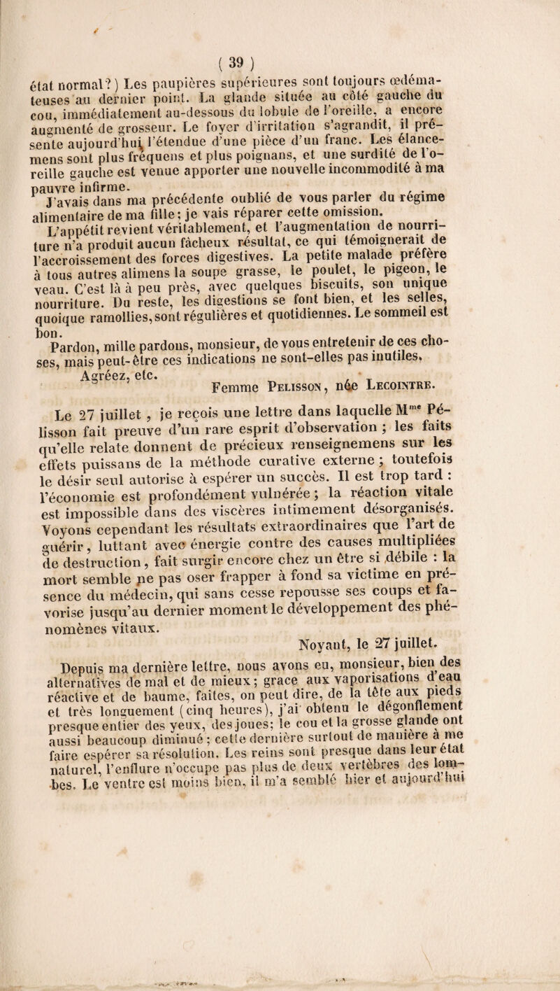 état normal?) Les paupières supérieures sont toujours œdéma¬ teuses au dernier point. La glande située au côté gauche du cou, immédiatement au-dessous du lobule de 1 oreille, a encore augmenté de grosseur. Le loyer d irritation s agrandit, il pré¬ sente aujourd’hui l’étendue d’une pièce d’un franc. Les élance- mens sont plus fréquens et plus poignans, et une surdité de l’o¬ reille gauche est venue apporter une nouvelle incommodité à ma pauvre infirme. , , . J'avais dans ma précédente oublie de vous parler du régime alimentaire de ma fille ; je vais réparer cette omission. L’appétit revient véritablement, et l’augmentation de nourri¬ ture n’a produit aucun fâcheux résultat, ce qui témoignerait de l’accroissement des forces digestives. La petite malade préféré à tous autres alimens la soupe grasse, le poulet, le pigeon, le veau. C’est là à peu près, avec quelques biscuits, son unique nourriture, üu reste, les digestions se font bien, et les selles, quoique ramollies, sont régulières et quotidiennes. Le sommeil est Pardon, mille pardons, monsieur, de vous entretenir de ces cho¬ ses, mais peut-être ces indications 11e sont-elles pas inutiles* aaféez etc. Femme Pelisson, n4e Lecointre. Le 27 juillet , je reçois une lettre dans laquelle Mme Pé- lisson fait preuve d’un rare esprit d’observation ; les faits quelle relate donnent de précieux renseignemens sur les effets puissans de la méthode curative externe ; toutefois le désir seul autorise à espérer un succès. Il est trop tard . l’économie est profondément vulnérée ; la réaction vitale est impossible dans des viscères intimement désoiganisés. Voyons cependant les résultats extraordinaires que 1 ait de guérir, luttant avec énergie contre des causes multipliées de destruction, fait surgir encore chez un être si débile : la mort semble ne pas oser frapper a fond sa victime en pré¬ sence du médecin, qui sans cesse repousse ses coups et fa¬ vorise jusqu’au dernier moment le développement des phé¬ nomènes vitaux. Noyaut, le 27 juillet. Depuis ma dernière lettre, nous avons eu, monsieur, bien des alternatives de mal et de mieux; grâce aux vaporisations d eau réactive et de baume, faites, on peut dire, de la te te aux pieds et très longuement (cinq heures), j’ai obtenu le dégonflement presque entier des yeux, des joues; le cou et la grosse glande ont aussi beaucoup diminué ; cetîe dernière surtout de maniéré a me faire espérer sa résolution. Les reins sont presque dans leur état naturel, l’enflure n’occupe pas plus de deux vertèbres des lom¬ bes. Le ventre est moins bien, il m’a semblé hier et aujourd nui