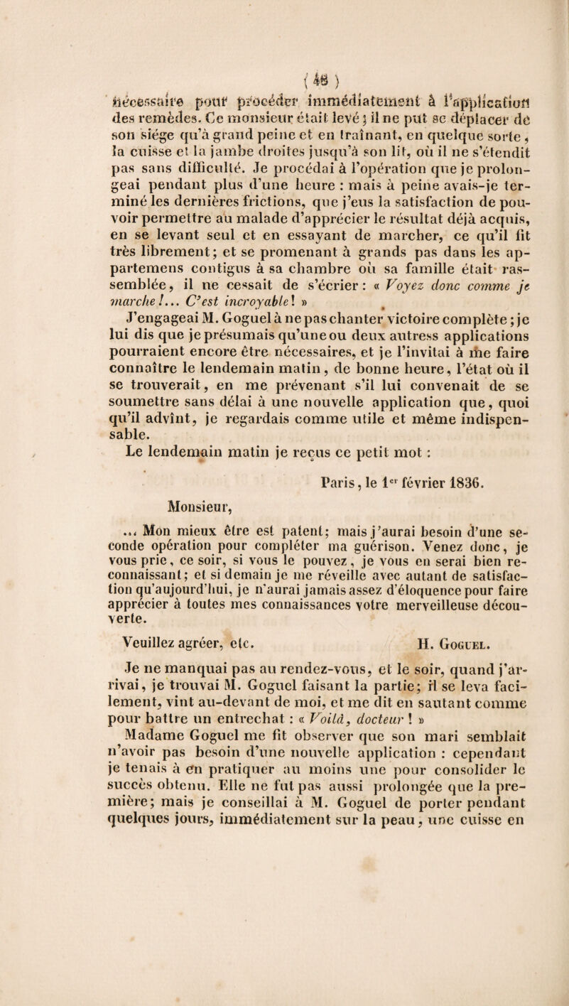 nécessaire pont procéder immédiatement à l'appiicatiofi des remèdes. Ce monsieur était levé ; il ne put se déplacer de son siège qu’à grand peine et en traînant, en quelque sorte , la cuisse et la jambe droites jusqu’à son lit, où il ne s’étendit pas sans difficulté. Je procédai à l’opération que je prolon¬ geai pendant plus d’une heure : mais à peine avais-je ter¬ miné les dernières frictions, que j’eus la satisfaction de pou¬ voir permettre au malade d’apprécier le résultat déjà acquis, en se levant seul et en essayant de marcher, ce qu’il fit très librement; et se promenant à grands pas dans les ap- partemens contigus à sa chambre où sa famille était ras¬ semblée , il ne cessait de s’écrier : « Voyez donc comme je marche!... C’est incroyable! » J’engageai M. Goguel à ne pas chanter victoire complète ; je lui dis que je présumais qu’une ou deux autress applications pourraient encore être nécessaires, et je l’invitai à me faire connaître le lendemain matin, de bonne heure, l’état où il se trouverait, en me prévenant s’il lui convenait de se soumettre sans délai à une nouvelle application que, quoi qu’il advînt, je regardais comme utile et même indispen¬ sable. Le lendemain matin je reçus ce petit mot : Paris, le 1er février 1836. Monsieur, Mon mieux être est patent; mais j’aurai besoin d’une se¬ conde opération pour compléter ma guérison. Venez donc, je vous prie, ce soir, si vous le pouvez, je vous en serai bien re¬ connaissant; et si demain je me réveille avec autant de satisfac¬ tion qu’aujourd’hui, je n'aurai jamais assez d’éloquence pour faire apprécier à toutes mes connaissances votre merveilleuse décou¬ verte. Veuillez agréer, etc. H. Goguel. Je ne manquai pas au rendez-vous, et le soir, quand j’ar¬ rivai, je trouvai M. Goguel faisant la partie; ri se leva faci¬ lement, vint au-devant de moi, et me dit en sautant comme pour battre un entrechat : « Voilà, docteur ! » Madame Goguel me fit observer que son mari semblait n’avoir pas besoin d’une nouvelle application : cependant je tenais à en pratiquer au moins une pour consolider le succès obtenu. Elle ne fut pas aussi prolongée que la pre¬ mière; mais je conseillai à M. Goguel de porter pendant quelques jours, immédiatement sur la peau, une cuisse en