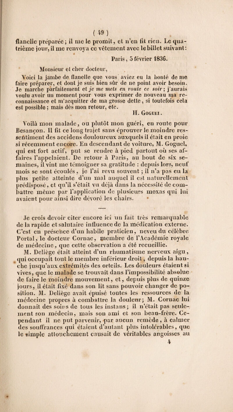 (M) flanelle préparée; îl me le promit, et n’en lit rien. Le qua¬ trième jour, il me renvoya ce vêtement avec le billet suivant: ê Paris, 5 février 1836. Monsieur et cher docteur, Voici la jambe de flanelle que vous aviez eu la bonté de me faire préparer, et dont je suis bien sûr de ne point avoir besoin. Je marche parfaitement et je me mets en route ce soir ; j’aurais voulu avoir un moment pour vous exprimer de nouveau ma re¬ connaissance et m’acquitter de ma grosse dette, si toutefois cela est possible ; mais dès mon retour, etc. H. Goguel. Voilà mon malade, ou plutôt mon guéri, en route pour Besançon. Il fit ce long trajet sans éprouver le moindre res¬ sentiment des accidens douloureux auxquels il était en proie si récemment encore. En descendant de voiture, M. Goguel, qui est fort actif, put se rendre à pied partout où ses af¬ faires l’appelaient. De retour à Paris, au bout de six se¬ maines, il vint me témoigner sa gratitude : depuis lors, neuf mois se sont écoulés, je l’ai revu souvent ; il n’a pas eu la plus petite atteinte d’un mal auquel il est naturellement prédisposé, et qu’il s’était vu déjà dans la nécessité de com¬ battre même par l’application de plusieurs moxas qui lui avaient pour ainsi dire dévoré les chairs. Je crois devoir citer encore ici un fait très remarquable de la rapide et salutaire influence de la médication externe. C’est en présence d’un habile praticien, neveu du célèbre Portai, le docteur Cornac, membre de l’Académie royale de médecine, que cette observation a été recueillie. M. Deliège était atteint d’un rhumatisme nerveux aigu, ^ qui occupait tout le membre inférieur droit, depuis la han¬ che jusqu’aux extrémités des orteils. Les douleurs étaient si vives, que le malade se trouvait dans l’impossibilité absolue de faire le moindre mouvement, et, depuis plus de quinze jours, il était fixé dans son lit sans pouvoir changer de po¬ sition. M. Deliège avait épuisé toutes les ressources de la médecine propres à combattre la douleur; M. Cornac lui donnait des soins de tous les instans; il n’était pas seule¬ ment son médecin, mais son ami et son beau-frère. Ce¬ pendant il ne put parvenir, par aucun remède, à calmer des souffrances qui étaient d’autant plus intolérables, que le simple attouchement causait de véritables angoisses au