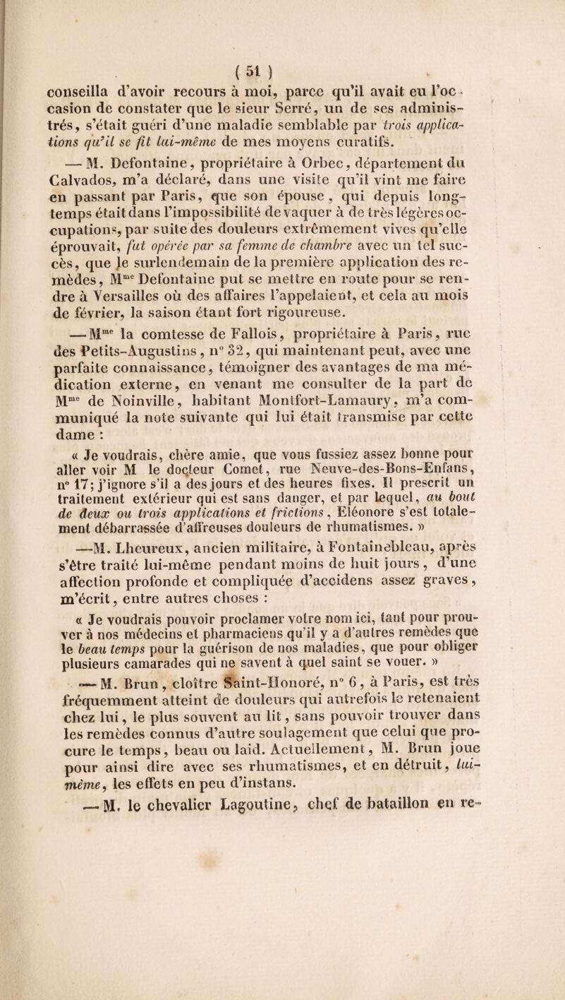 conseilla d’avoir recours à moi, parce qu’il avait eu l’oc ¬ casion de constater que le sieur Serré, un de ses adminis¬ trés, s’était guéri d’une maladie semblable par trois applica¬ tions c/u’il se fit lai-même de mes moyens curatifs. — M. Defontaine, propriétaire à Orbec, département du Calvados, m’a déclaré, dans une visite qu’il vint me faire en passant par Paris, que son épouse, qui depuis long¬ temps était dans l’impossibilité de vaquer à de très légères oc¬ cupations, par suite des douleurs extrêmement vives qu’elle éprouvait, fat opérée par sa femme de chambre avec un tel suc¬ cès, que le surlendemain de la première application des re¬ mèdes, Mme Defontaine put se mettre en route pour se ren¬ dre à Versailles où des affaires l’appelaient, et cela au mois de février, la saison étant fort rigoureuse. — Mme la comtesse de Fallois, propriétaire à Paris, rue des Petits-Augustins , n° 32, qui maintenant peut, avec une parfaite connaissance, témoigner des avantages de ma mé¬ dication externe, en venant me consulter de la part do Mme de Noinvilie, habitant Montfort-Lamaury, m’a com¬ muniqué la note suivante qui lui était transmise par cette dame : « Je voudrais, chère amie, que vous fussiez assez bonne pour aller voir M le docteur Cornet, rue Neuve-des-Bons-Enfans, n° 17; j’ignore s’il a des jours et des heures fixes. Il prescrit un traitement extérieur qui est sans danger, et par lequel, au bout de deux ou trois applications et frictions, Eléonore s’est totale¬ ment débarrassée d’affreuses douleurs de rhumatismes. » —M. Lheureux, ancien militaire, à Fontainebleau, après s’être traité lui-même pendant moins de huit jours, d’une affection profonde et compliquée d’accidens assez graves, m’écrit, entre autres choses : « Je voudrais pouvoir proclamer votre nom ici, tant pour prou¬ ver à nos médecins et pharmaciens qu’il y a d'autres remèdes que le beau temps pour la guérison de nos maladies, que pour obliger plusieurs camarades qui ne savent à quel saint se vouer. » «— M. Brun , cloître Saint-Honoré, n° 6 , à Paris, est très fréquemment atteint de douleurs qui autrefois le retenaient chez lui, le plus souvent au lit, sans pouvoir trouver dans les remèdes connus d’autre soulagement que celui que pro¬ cure le temps, beau ou laid. Actuellement, M. Brun joue pour ainsi dire avec ses rhumatismes, et en détruit, lui- même, les effets en peu d’instans. — M. le chevalier Lagoutine, chef de bataillon en re~