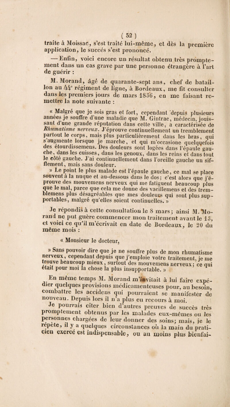 traite à Moissac, s’est traité lui-même, et dès la première application, le succès s’est prononcé. — Enfin, voici encore un résultat obtenu très prompte¬ ment dans un cas grave par une personne étrangère à l’art de guérir : M. Morand, âgé de quarante-sept ans, chef de batail¬ lon au 44e régiment de ligne, à Bordeaux, me fit consulter dans les premiers jours de mars 1836, en me faisant re¬ mettre la note suivante : « Malgré que je sois gras et fort, cependant depuis plusieurs années je souffre d une maladie que M. Gintrac, médecin, jouis¬ sant dune grande réputation dans cette ville, a caractérisée de Rhumatisme nerveux. J’eprouve continuellement un tremblement paitout le corps, mais plus particulièrement dans les bras, qui s augmente lorsque je marche, et qui m’occasione quelquefois des etourdissemens. Des douleurs sont logées dans l’épaule gau- che, dans les cuisses, dans les genoux, dans les reins et dans tout le coté gauche. J’ai continuellement dans l’oreille gauche un sif¬ flement, mais sans douleur. » Le point le plus malade est fépaulé gauche, ce mal se place souvent à la nuque et au-dessous dans le dos; c’est alors que j’é¬ prouve des mouvemens nerveux qui me fatiguent beaucoup plus que le mal, parce que cela me donne des vacillemens et des trem- blemens plus désagréables que mes douleurs qui sont plus sup¬ portables, malgré qu’elles soient continuelles. » Je répondis à cette consultation le 8 mars; ainsi 31. Mo¬ rand ne put guère commencer mon traitement avant le 13, et voici ce qu’il m’écrivait en date de Bordeaux, le 20 du même mois : « Monsieur le docteur, » Sans pouvoir dire que je ne soutire plus de mon rhumatisme nerveux, cependant depuis que j’emploie votre traitement, je me rouve beaucoup mieux, surtout des mouvemens nerveux; ce qui était pour moi la chose la plus insupportable. » En même temps 31. 31orand m’invitait à lui faire expé¬ dier quelques provisions médicamenteuses pour, au besoin, combattre les accidens qui pourraient se manifester de nouveau. Depuis lors il n’a plus eu recours à moi. Je pourrais citer bien d’autres preuves de succès très promptement obtenus par les malades eux-mêmes ou les personnes chargées de leur donner des soins; mais, je le répété, il y a quelques circonstances où la main du prati¬ cien exerce est indispensable, ou au moins plus bienfai-