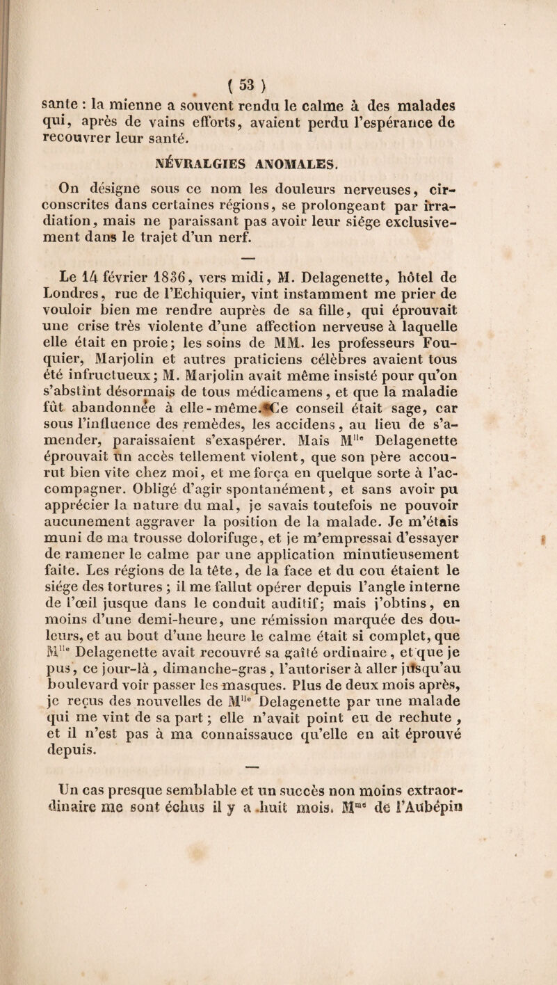 santé : la mienne a souvent rendu le calme à des malades qui, après de vains efforts, avaient perdu l'espérance de recouvrer leur santé. NÉVRALGIES ANOMALES. On désigne sous ce nom les douleurs nerveuses, cir¬ conscrites dans certaines régions, se prolongeant par irra¬ diation, mais ne paraissant pas avoir leur siège exclusive¬ ment dans le trajet d’un nerf. Le 14 février 1836, vers midi, M. Delagenette, hôtel de Londres, me de l’Echiquier, vint instamment me prier de vouloir bien me rendre auprès de sa fille, qui éprouvait une crise très violente d’une affection nerveuse à laquelle elle était en proie; les soins de MM. les professeurs Fou¬ quier, Marjolin et autres praticiens célèbres avaient tous été infructueux; M. Marjolin avait même insisté pour qu’on s’abstînt désormais de tous médicamens, et que la maladie fût abandonnée à elle-même.#Ce conseil était sage, car sous rinfluence des remèdes, les accidens, au lieu de s’a¬ mender, paraissaient s’exaspérer. Mais Mlle Delagenette éprouvait un accès tellement violent, que son père accou¬ rut bien vite chez moi, et me força en quelque sorte à l’ac¬ compagner. Obligé d’agir spontanément, et sans avoir pu apprécier la nature du mal, je savais toutefois ne pouvoir aucunement aggraver la position de la malade. Je m’étais muni de ma trousse dolorifuge, et je m’empressai d’essayer de ramener le calme par une application minutieusement faite. Les régions de la tête, de la face et du cou étaient le siège des tortures ; il me fallut opérer depuis l’angle interne de l’œil jusque dans le conduit auditif; mais j’obtins, en moins d’une demi-heure, une rémission marquée des dou¬ leurs, et au bout d’une heure le calme était si complet, que Mlle Delagenette avait recouvré sa gaîté ordinaire , et que je pus, ce jour-là , dimanche-gras, l’autoriser à aller jusqu’au boulevard voir passer les masques. Plus de deux mois après, je reçus des nouvelles de MUe Delagenette par une malade qui me vint de sa part ; elle n’avait point eu de rechute , et il n’est pas à ma connaissauce qu’elle en ait éprouvé depuis. Un cas presque semblable et un succès non moins extraor¬ dinaire me sont échus U y a huit mois. Mms de i’Aubépin