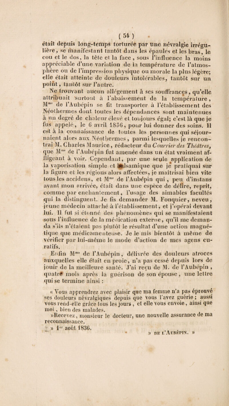 était depuis long-temps torturée par une névralgie irrégu¬ lière , se manifestant tantôt dans les épaules et les bras, le cou et le dos, la tête et la face , sous l’influence la moins appréciable d’une variation de la température de l’atmos¬ phère ou de l’impression physique ou morale la plus légère; elle était atteinte de douleurs intolérables, tantôt sur un point, tantôt sur l’autre. Ne trouvant aucun allégement à ses souffrances, qu’elle attribuait surtout à l'abaissement de la température, Mmc de l’Aubépin se fit transporter à l’établissement des Néolhermes dont toutes les dépendances sont maintenues à un degré de chaleur élevé et toujours égal; c’est là que je lus appelé, le 6 avril 1836, pour lui donner des soins. Il est à la connaissance de toutes les personnes qui séjour¬ naient alors aux Néothermes , parmi lesquelles je rencon¬ trai M. Charles M aurice, rédacteur du Courrier des Théâtres9 que Mrae de i’Aubépin fut amenée dans un état vraiment af¬ fligeant à voir. Cependant, par une seule application de la vaporisation simple et balsamique que je pratiquai sur la figure et les régions alors affectées, je maîtrisai bien vite tous les accidens, et Mme de l’Aubépin qui, peu d’instans avant mon arrivée, était dans une espèce de délire, reprit, comme par enchantement, l’usage des aimables facultés qui la distinguent. Je fis demander M. Fouquier, neveu, jeune médecin attaché à l’établissement, et j’opérai devant lui. Il fut si étonné des phénomènes qui se manifestaient sous l’influence de la médication externe, qu’il me deman¬ da s’ils n’étaient pas plutôt le résultat d’une action magné¬ tique que médicamenteuse. Je le mis bientôt à même de vérifier par lui-même le mode d’action de mes agens cu¬ ratifs. Enfin Mma de l’Aubépin, délivrée des douleurs atroces auxquelles elle était en proie, n’a pas cessé depuis lors de jouir de la meilleure santé. J’ai reçu de M. de l’Aubépin , quatrê mois après la guérison de son épouse, une lettre qui se termine ainsi : « Vous apprendrez avec plaisir que ma femme n’a pas éprouvé ses douleurs névralgiques depuis que vous l avez guérie ; aussi vous rend-elle grâce tous les jours , et elle vous envoie, ainsi que moi , bien des malades. «Recevez, monsieur le docteur, une nouvelle assurance de ma reconnaissance. • « 1er août 1836. «0»« ■ » de l’Aubépin. »