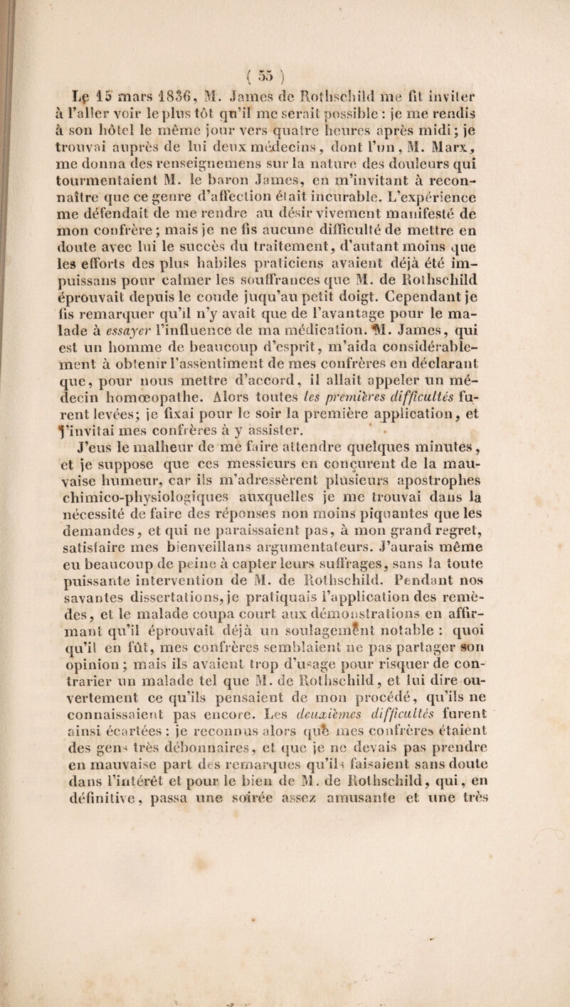 Le 15' mars 1836, M. James de Rothschild me fit inviter à l’aller voir le plus tôt qu’il me serait possible : je me rendis à son hôtel le même jour vers quatre heures après midi; je trouvai auprès de lui deux médecins, dont l’un, M. Marx, me donna des renseigne mens sur la nature des douleurs qui tourmentaient M. le baron James, en m’invitant à recon¬ naître que ce genre d’affection éi ait incurable. L’expérience me défendait de me rendre au désir vivement manifesté de mon confrère ; mais je ne fis aucune difficulté de mettre en doute avec lui le succès du traitement, d’autant moins que les efforts des plus habiles praticiens avaient déjà été im¬ pies s a ns pour calmer les souffrances que M. de Rothschild éprouvait depuis le coude juqu’au petit doigt. Cependant je fis remarquer qu’il n’y avait que de l’avantage pour le ma¬ lade à essayer l’influence de ma médication. M. James, qui est un homme de beaucoup d’esprit, m’aida considérable¬ ment à obtenir l'assentiment de mes confrères en déclarant que, pour nous mettre d’accord, il allait appeler un mé¬ decin homœopathe. Alors toutes les premières difficultés fu¬ rent levées; je fixai pour le soir la première application, et l’invitai mes confrères à y assister. J’eus le malheur de me faire attendre quelques minutes, et je suppose que ces messieurs en conçurent de la mau¬ vaise humeur, car ils m’adressèrent plusieurs apostrophes chimico-physiologiques auxquelles je me trouvai dans la nécessité de faire des réponses non moins piquantes que les demandes, et qui ne paraissaient pas, à mon grand regret, satisfaire mes bienveillans argumentateurs. J’aurais même eu beaucoup de peine à capter leurs suffrages, sans la toute puissante intervention de M. de Rothschild. Pendant nos savantes dissertations, je pratiquais l’application des remè¬ des, et le malade coupa court aux démonstrations en affir¬ mant qu’il éprouvait déjà un soulagement notable : quoi qu’il en fût, mes confrères semblaient ne pas partager son opinion; mais ils avaient trop d’usage pour risquer de con¬ trarier un malade tel que M. de Rothschild, et lui dire ou¬ vertement ce qu’ils pensaient de mon procédé, qu’ils ne connaissaient pas encore. Les deuxiemes difficultés furent ainsi écartées : je reconnus alors qub mes confrère» étaient des gens très débonnaires, et que je ne devais pas prendre en mauvaise part des remarques qu’ils faisaient sans doute dans l’intérêt et pour le bien de M. de Rothschild, qui, en définitive, passa une soirée assez amusante et une très