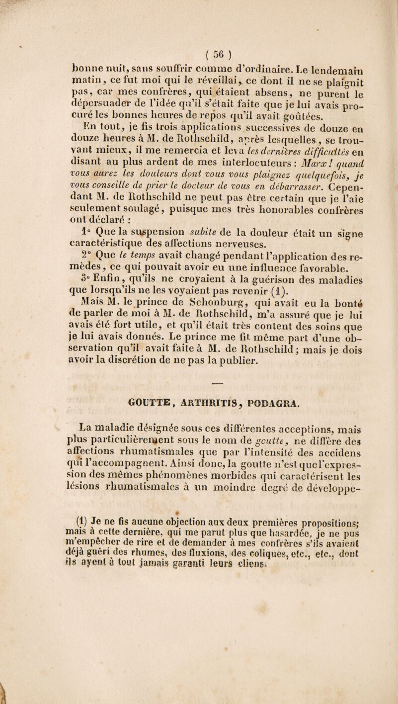 bonne nuit, sans souffrir comme d’ordinaire. Le lendemain matin, ce fut moi qui le réveillai, ce dont il ne se plaignit pas, car mes confrères, qui étaient absens, ne purent le dépersuader de l’idée qu’il s’était faite que je lui avais pro¬ curé les bonnes heures de repos qu’il avait goûtées. En tout, je fis trois applications successives de douze en douze heures à M. de Rothschild, après lesquelles , se trou¬ vant mieux, il me remercia et leva‘les dernières difficultés en disant au plus ardent de mes interlocuteurs: Marx! quand vous aurez les douleurs dont vous vous plaignez quelquefois, je vous conseille de prier le docteur de vous en débarrasser. Cepen¬ dant M. de Rothschild ne peut pas être certain que je l’aie seulement soulagé, puisque mes très honorables confrères ont déclaré : 1° Que la suspension subite de la douleur était un signe caractéristique des affections nerveuses. 2° Que le temps avait changé pendant l’application des re¬ mèdes , ce qui pouvait avoir eu une influence favorable. 3° Enfin, qu’ils ne croyaient à la guérison des maladies que lorsqu’ils ne les voyaient pas revenir (1). Mais M. le prince de Schonburg, qui avait eu la bonté de parler de moi à M. de Rothschild, m’a assuré que je lui avais été fort utile, et qu’il était très content des soins que je lui avais donnés. Le prince me fit, même part d’une ob¬ servation qu’il avait faite à M. de Rothschild; mais je dois avoir la discrétion de ne pas la publier. GOUTTE, ARTHRITIS, PODAGRA. La maladie désignée sous ces différentes acceptions, mais plus particulièrement sous le nom de gcutte, ne diffère de3 affections rhumatismales que par l’intensité des accidens qui l’accompagnent. Ainsi donc, la goutte n’estquefexpres- sion des mêmes phénomènes morbides qui caractérisent les lésions rhumatismales à un moindre degré de développe- (1) Je ne fis aucune objection aux deux premières propositions; mais à cette dernière, qui me parut plus que hasardée, je ne pus m’empêcher de rire et de demander à mes confrères s’ils avaient déjà guéri des rhumes, des fluxions, des coliques, etc., etc., dont ils ayenl à tout jamais garanti leurs client