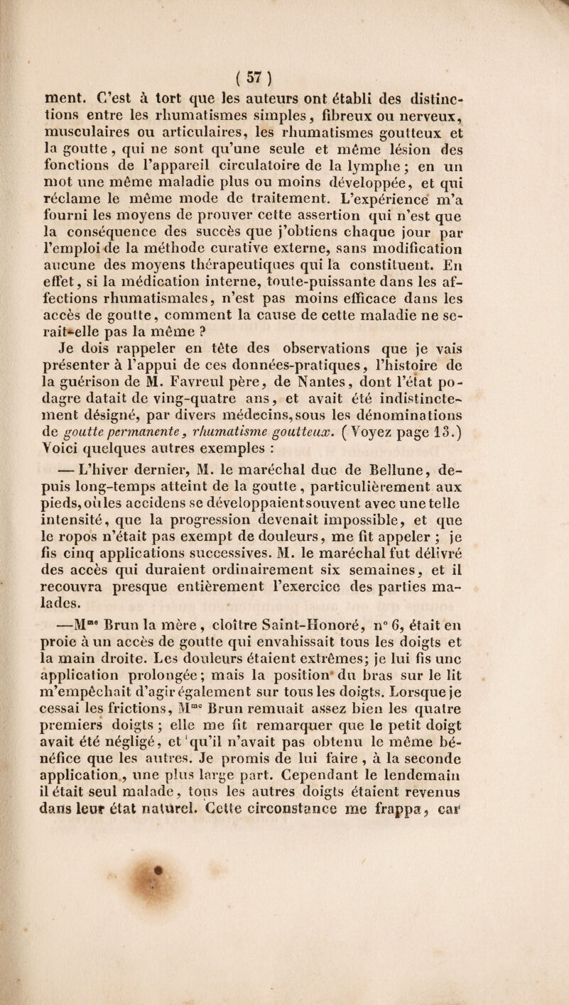 ment. C’est à tort que les auteurs ont établi des distinc¬ tions entre les rhumatismes simples, fibreux ou nerveux, musculaires ou articulaires, les rhumatismes goutteux et la goutte, qui ne sont qu’une seule et même lésion des fonctions de l’appareil circulatoire de la lymphe ; en un mot une même maladie plus ou moins développée, et qui réclame le même mode de traitement. L’expérience m’a fourni les moyens de prouver cette assertion qui n’est que la conséquence des succès que j’obtiens chaque jour par l’emploi de la méthode curative externe, sans modification aucune des moyens thérapeutiques qui la constituent. En effet, si la médication interne, toute-puissante dans les af¬ fections rhumatismales, n’est pas moins efficace dans les accès de goutte, comment la cause de cette maladie ne se- rait*-elle pas la même ? Je dois rappeler en tête des observations que je vais présenter à l’appui de ces données-pratiques, l’histoire de la guérison de M. Favreul père, de Nantes, dont l’état po¬ dagre datait de ving-quatre ans, et avait été indistincte¬ ment désigné, par divers médecins,sous les dénominations de goutte permanente, rhumatisme goutteux. ( Voyez page 13.) Voici quelques autres exemples : — L’hiver dernier, M. le maréchal duc de Beîlune, de¬ puis long-temps atteint de la goutte, particulièrement aux pieds, oiiles accidens se développaient souvent avec une telle intensité, que la progression devenait impossible, et que le ropos n’était pas exempt de douleurs, me fit appeler ; je fis cinq applications successives. M. le maréchal fut délivré des accès qui duraient ordinairement six semaines, et il recouvra presque entièrement l’exercice des parties ma¬ lades. —Mme Brun la mère , cloître Saint-Honoré, n° 6, était en proie à un accès de goutte qui envahissait tous les doigts et la main droite. Les douleurs étaient extrêmes; je lui fis une application prolongée; mais la position du bras sur le lit m’empêchait d’agir également sur tous les doigts. Lorsque je cessai les frictions, Mmc Brun remuait assez bien les quatre premiers doigts ; elle me fît remarquer que le petit doigt avait été négligé, et qu’il n’avait pas obtenu le même bé¬ néfice que les autres. Je promis de lui faire , à la seconde application., une plus large part. Cependant le lendemain il était seul malade, tous les autres doigts étaient revenus dans leur état naturel. Cette circonstance me frappa, car