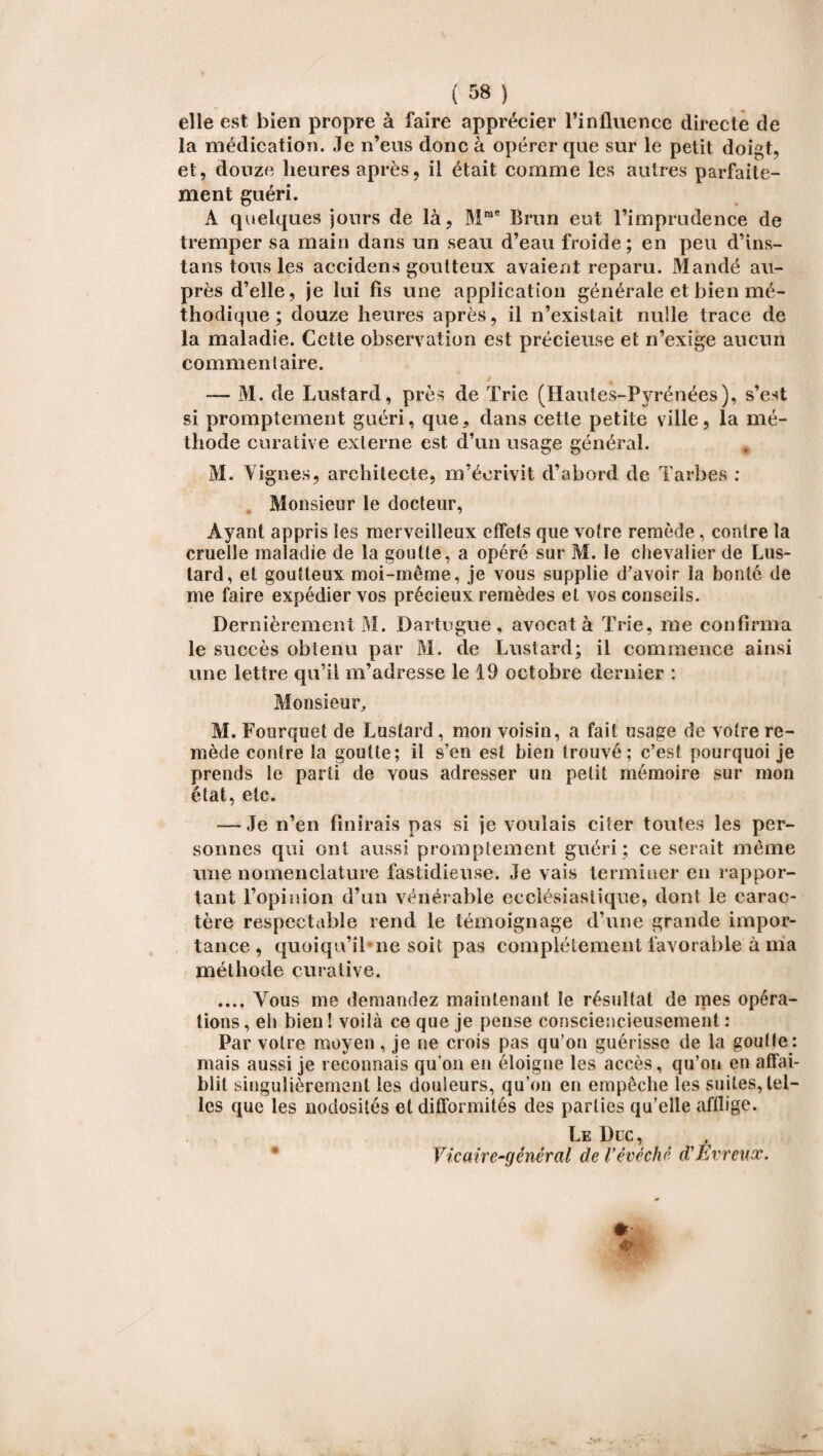 elle est bien propre à faire apprécier l’influence directe de la médication. Je n’eus donc à opérer que sur le petit doigt, et, douze heures après, il était comme les autres parfaite¬ ment guéri. A quelques jours de là, Mme Brun eut l’imprudence de tremper sa main dans un seau d’eau froide; en peu d’ins- tans tous les accidens goutteux avaient reparu. Mandé au¬ près d’elle, je lui fis une application générale et bien mé¬ thodique ; douze heures après, il n’existait nulle trace de la maladie. Cette observation est précieuse et n’exige aucun commentaire. — M. de Lustard, près de Trie (Hautes-Pyrénées), s’est si promptement guéri, que, dans cette petite ville, la mé¬ thode curative externe est d’un usage général. M. Vignes, architecte, m’écrivit d’abord de Tarbes : Monsieur le docteur, Ayant appris les merveilleux effets que votre remède, contre la cruelle maladie de la goutte, a opéré sur M. le chevalier de Lus¬ tard, et goutteux moi-même, je vous supplie d’avoir la bonté de me faire expédier vos précieux remèdes et vos conseils. Dernièrement M. Dartugue, avocat à Trie, me confirma le succès obtenu par M. de Lustard; il commence ainsi une lettre qu’il m’adresse le 19 octobre dernier : Monsieur, M. Fourquet de Lustard, mon voisin, a fait usage de votre re¬ mède contre la goutte; il s’en est bien trouvé; c’est pourquoi je prends le parti de vous adresser un petit mémoire sur mon état, etc. — Je n’en finirais pas si je voulais citer toutes les per¬ sonnes qui ont aussi promptement guéri; ce serait même une nomenclature fastidieuse. Je vais terminer en rappor¬ tant l’opinion d’un vénérable ecclésiastique, dont le carac¬ tère respectable rend le témoignage d’une grande impor¬ tance , quoiqu’il ne soit pas complètement favorable à ma méthode curative. .... Vous me demandez maintenant le résultat de mes opéra¬ tions, eh bien! voilà ce que je pense consciencieusement: Par votre moyen, je ne crois pas qu’on guérisse de la goutte: mais aussi je reconnais qu on en éloigne les accès, qu’on en affai¬ blit singulièrement les douleurs, qu’on en empêche les suites, tel¬ les que les nodosités et difformités des parties qu’elle afflige. Le Duc, Vicaire-général de Vévêché d'Evreux.