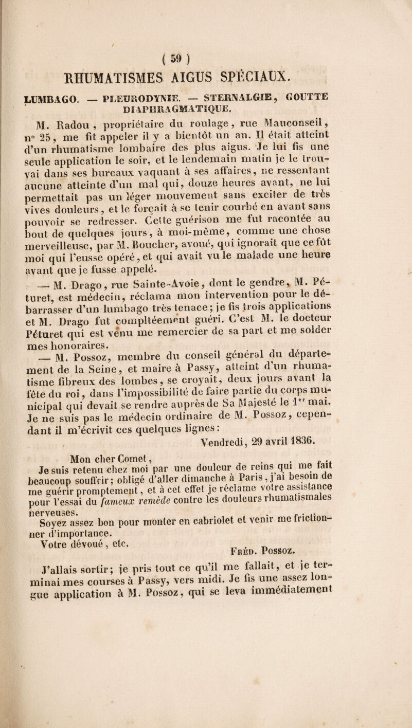 RHUMATISMES AIGUS SPÉCIAUX. LUMBAGO. — PLEURODYNIE. — STERNALGïE, GOUTTE DIAPHRAGMATIQUE. M. Radou , propriétaire du roulage, me Mauconseil, n° 25, me fit appeler il y a bientôt un an. Il était atteint d’un rhumatisme lombaire des plus aigus. Je lui fis une seule application le soir, et le lendemain matin je le trou¬ vai dans ses bureaux vaquant à ses affaires, ne ressentant aucune atteinte d’un mal qui, douze heures avant, ne lui permettait pas un léger mouvement sans exciter de très vives douleurs, elle forçait à se tenir courbé en avant sans pouvoir se redresser. Cette guérison me fut racontée au bout de quelques jours, à moi-même, comme une chose merveilleuse, par M. Boucher, avoue, qui ignorait que ce fût moi qui l’eusse opéré, et qui avait vu le malade une heure avant que je fusse appelé. —• M. Drago, rue Sainte-Avoie, dont le gendre, M. Pé- turet, est médecin, réclama mon intervention pour le dé¬ barrasser d’un lumbago très tenace; je fis trois applications et M. Drago fut compltéemènt guéri. C’est M. le docteur Péturet qui est venu me remercier de sa part et me solder mes honoraires. _M. Possoz, membre du conseil général du departe¬ ment de la Seine, et maire à Passy, atteint d’un rhuma¬ tisme fibreux des lombes, se croyait, deux jours avant la fête du roi, dans l’impossibilité de faire partie du corps mu¬ nicipal qui devait se rendre auprès de Sa Majesté le 1er mai. Je ne suis pas le médecin ordinaire de M. Possoz, cepen¬ dant il m’écrivit ces quelques lignes : Vendredi, 29 avril 1836. Mon cher Cornet, . . f .t Je suis retenu chez moi par une douleur de rems qui me tait beaucoup souffrir; obligé d’aller dimanche à Pans, j ai besoin e me guérir promptement, et à cet effet je réclame votre assistance pour l’essai du fameux remède contre les douleurs rhumatismales Soyez assez bon pour monter en cabriolet et venir me tnclion- ner d’importance. Votre dévoué , etc. , ' 1. .i Aik Unccn/. J’allais sortir; je pris tout ce qu’il me fallait, et je ter¬ minai mes courses à Passy, vers midi. Je fis une assez lon¬ gue application à M. Possoz, qui se leva immédiatement