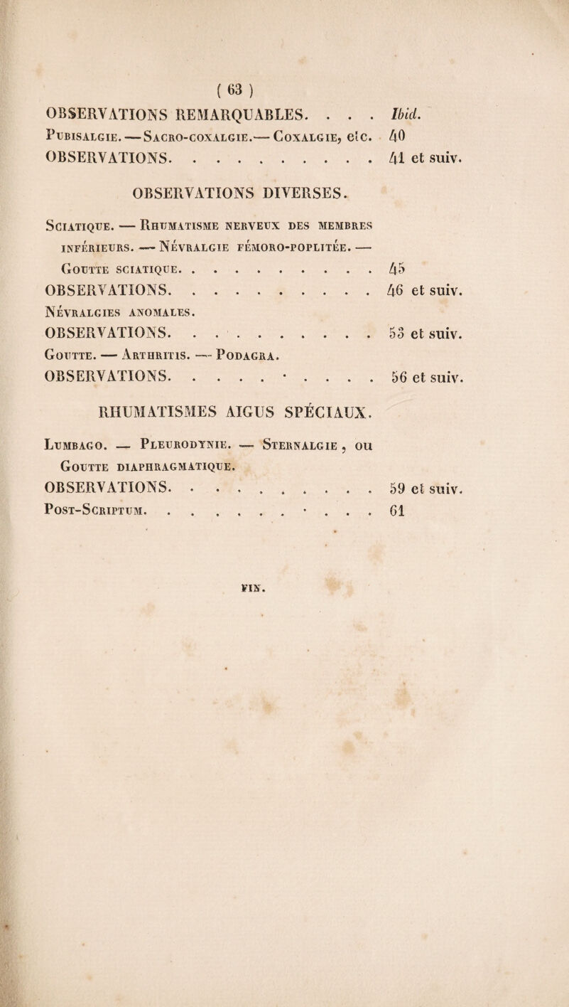 OBSERVATIONS REMARQUABLES. . . . Pubisalgie. -—Sacro-coxalgie.—- Coxalgie, eîc. OBSERVATIONS. OBSERVATIONS DIVERSES. Sciatique. — Rhumatisme nerveux des membres inférieurs. —Névralgie fémoro-poplitÉe. —- Goutte sciatique.. OBSERVATIONS.. Névralgies anomales. OBSERVATIONS. . ... Goutte. — Arthritis. — Podagra. OBSERVATIONS. . ....... RHUMATISMES AIGUS SPECIAUX. Lumbago. — Pleurodynie. — Sternalgie » ou Goutte diaphragmatique. OBSERVATIONS. . ........ Post-Scriptum. . Ibid. AO Al et suiv. A5 A6 et suiv. 53 et suiv. 56 et suiv. 59 et suiv. 61