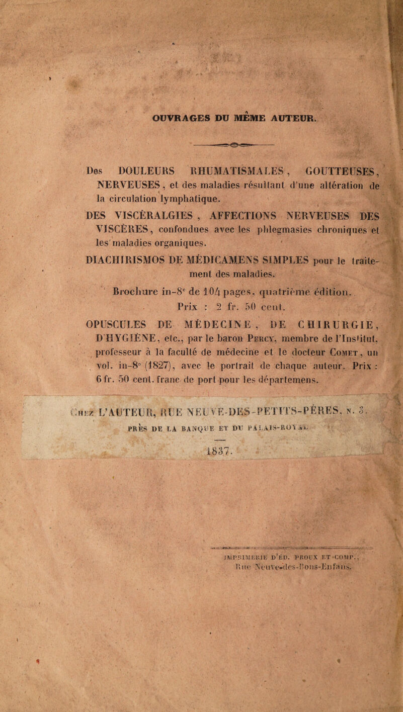 OUVRAGES DU MEME AUTEUR. Des DOULEURS RHUMATISMALES, GOUTTEUSES, NERVEUSES, et des maladies résultant d’une altération de la circulation lymphatique. DES VISCÉRALGIES , AFFECTIONS NERVEUSES DES VISCÈRES, confondues avec les phlegmasies chroniques et les maladies organiques. DIACHIRISMOS DE MÉDICAMENS SIMPLES pour le (raile- ment des maladies. Brochure in-8e de 104 pages, quatrième édition. Prix : 2 fr. 50 cent. OPUSCULES DE MÉDECINE, DE CHIRURGIE, D HYGIÈNE, etc., parle baron Percy, membre de TlnsGtut, professeur à la faculté de médecine et le docteur Comet, un vol. in-8° (1827), avec le portrait de chaque auteur. Prix: 6 fr. 50 cent, franc de port pour les départemens. Chez L’AUTEUR, RUE N EU VE-DES-PETITS-PÈRES., n. 3 PRÈS DE LA BANQUE ET DE PALAIS-ROY AL 1837. JMPïmmUE D:ÉD. PROüX ET*COMP., Eue yèuvc-clcs-î’ons-iiiifîViïs.