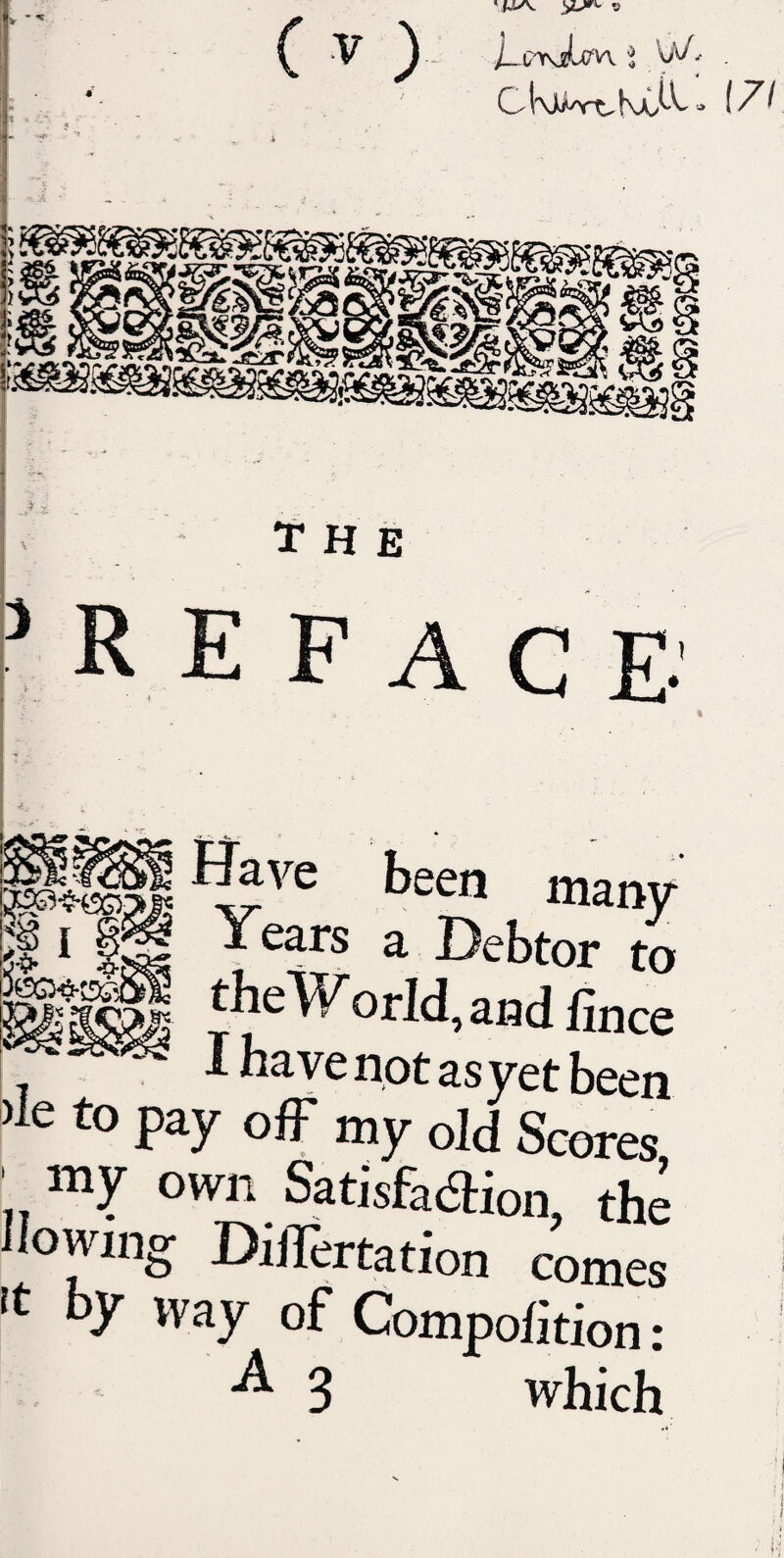 ( ^ ) C K K 1 LV- , The ^ R E FAC E- many {1 ‘ ^ Years a Debtor to ‘heWorId,aHdfince ^ VC not as yet been )le to pay ofF my old Scores my own Satisfacaion, the Ilowing DiiTertation comes rt by way of Compohtion: 3 which (7/