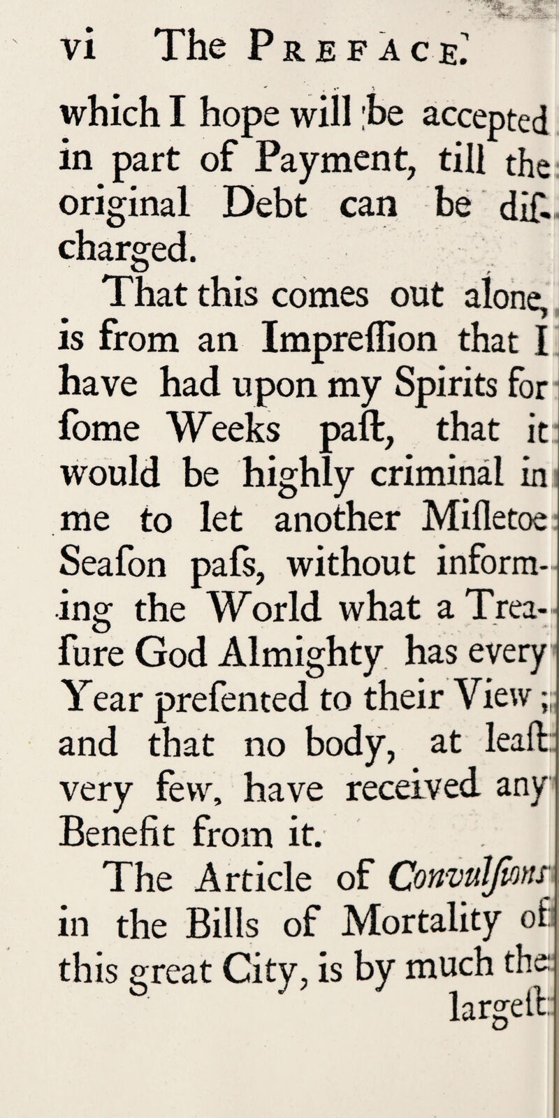 which I hope will he accepted in part of Payment, till the original Debt can be dif.- charged. That this comes out alone, is from an Impreflion that I i have had upon my Spirits for- Ibme Weeks paft, that it: would be highly criminal in' me to let another Mifletoe- Seafon pafs, without inform¬ ing the World what a Trea-- fure God Almighty has every Year prefented to their View ” and that no body, at leaft:; very few, have received any Benefit from it. The Article of ConvuJJioftr in the Bills of Mortality of] this great City, is by much the