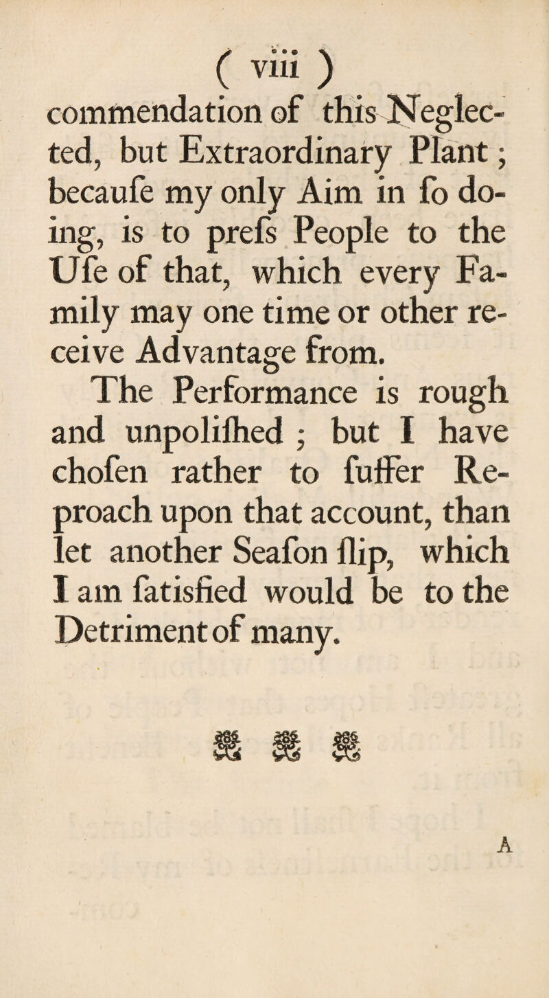 commendation of this Neglec¬ ted, but Extraordinary Plant; becaufe my only Aim in fo do¬ ing, is to prefs People to the Ufe of that, which every Fa¬ mily may one time or other re¬ ceive Advantage from. The Performance is rough and unpoliftied ; but I have chofen rather to fuffer Re¬ proach upon that account, than let another Seafon flip, which I am fatisfied would be to the Detriment of many.