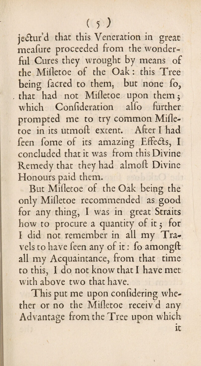 je(5kur’d chat this Veneration in great meafure proceeded from the wonder¬ ful Cures they wrought by means of the Mifletoe of the Oak: this Tree being facred to them, but none fo, . that had not Mifletoe upon them j which Confideration alfo further prompted me to try common Mifle¬ toe in its utmofl: extent. After I had feen fome of its amazing EfFe6ls, I concluded that it was from this Divine Remedy that they had almofl; Divine Honours paid them. But Mifletoe of the Oak being the only Mifletoe recommended as good for any thing, I was in great Straits how to' procure a quantity of it 5 for I did not remember in all my Tra-. vels to have feen any of it; fo amongft all my Acquaintance, from that time to this, I do not know that I have met with above two that have. This put me upon confidering whe¬ ther or no the Mifletoe receiv d any Advantage from the Tree upon which it \