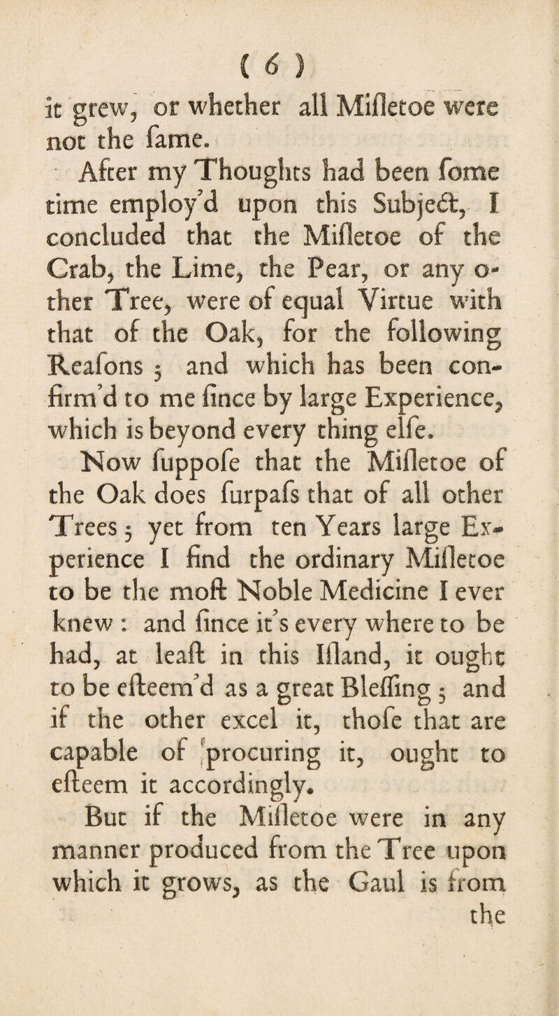 (^) it grew, or whether all Mifletoe were not the fame. After my Thoughts had been feme time employ’d upon this Subje<5t, I concluded that the Mifletoe of the Crab, the Lime, the Pear, or any o- ther Tree, were of equal Virtue with that of the Oak, for the following Reafons 5 and which has been con¬ firm’d to me fince by large Experience, which is beyond every thing elfe. Now fuppofe that the Mifletoe of the Oak does furpafs that of all other Trees 5 yet from ten Years large Ex¬ perience I find the ordinary Mifletoe to be the moft Noble Medicine I ever knew; and fince it’s every where to be had, at leafl: in this Ifland, it ought to be efteem’d as a great Blefling 5 and if the other excel it, thofe that are capable of [procuring it, ought to efteem it accordingly. But if the Mifletoe were in any manner produced from the Tree upon which it grows, as the Gaul is from the