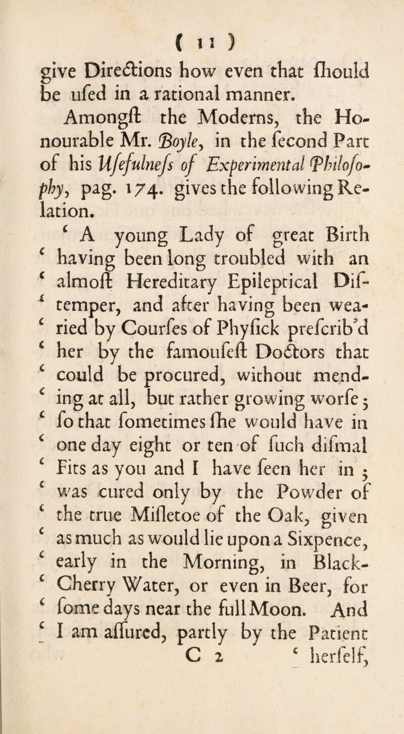 give Diredions how even that fliould be ufed in a rational manner. Amongfl: the Moderns, the Ho¬ nourable Mr. <Boyle^ in the fecond Parc of his Ufefulnefs of Ex(>erime^^tal ^lnlcfo~ phy, pag. 174- gives the following Re¬ lation. ‘ A young Lady of great Birth ‘ having been long troubled with an ‘ almoft Hereditary Epileptical Dil- ‘ temper, and after having been wea- ‘ ried by Courfes of Phyfick prefcrib’d ‘ her by the famoufeft Dolors that ‘ could be procured, without mend- ‘ ing at all, but rather growing worfe 5 ‘ fo that fometimes fhe would have in ‘ one day eight or ten of fuch difmal ‘ Fits as you and I have feen her in j ‘ w'as cured only by the Powder of ‘ the true Mifletoe of the Oak, given ‘ as much as would lie upon a Sixpence, ‘ early in the Morning, in Black- ‘ Cherry Water, or even in Beer, for ‘ fome days near the full Moon. And ‘ I am affurcd, partly by the Patient C 2 ‘ herfelf,