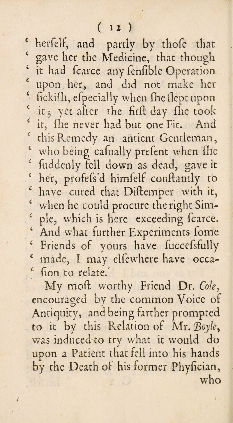 c 4 ( 12 ) herfelf, and partly by tbofe that gave her the Medicine, that though it had fcarce any fenfible Operation upon her, and did not make her flckifh, efpecially when fhelleptupon it; yet after the firft day fhe took it, fhe never had but one Fit. And this Remedy an antient Gentleman, who being cafually prefent when flie fuddenly fell down as dead, gave it her, profefs’d himfelf conftantly to have cured that Diftemper with it, when he could procure the right Sim¬ ple, which is here exceeding fcarce. ■ And what further Experiments fome ■ Friends of yours have fuccefsfully ' made, I may elfewhere have occa- ‘ fion to relate.’ My mofl worthy Friend Dr, Cole, encouraged by the common Voice of Antiquity, and being farther prompted to it by this Relation of Mr. ^Boyle, was induced to try what it would do upon a Patient that fell into his hands by the Death of his former Phyfician, who