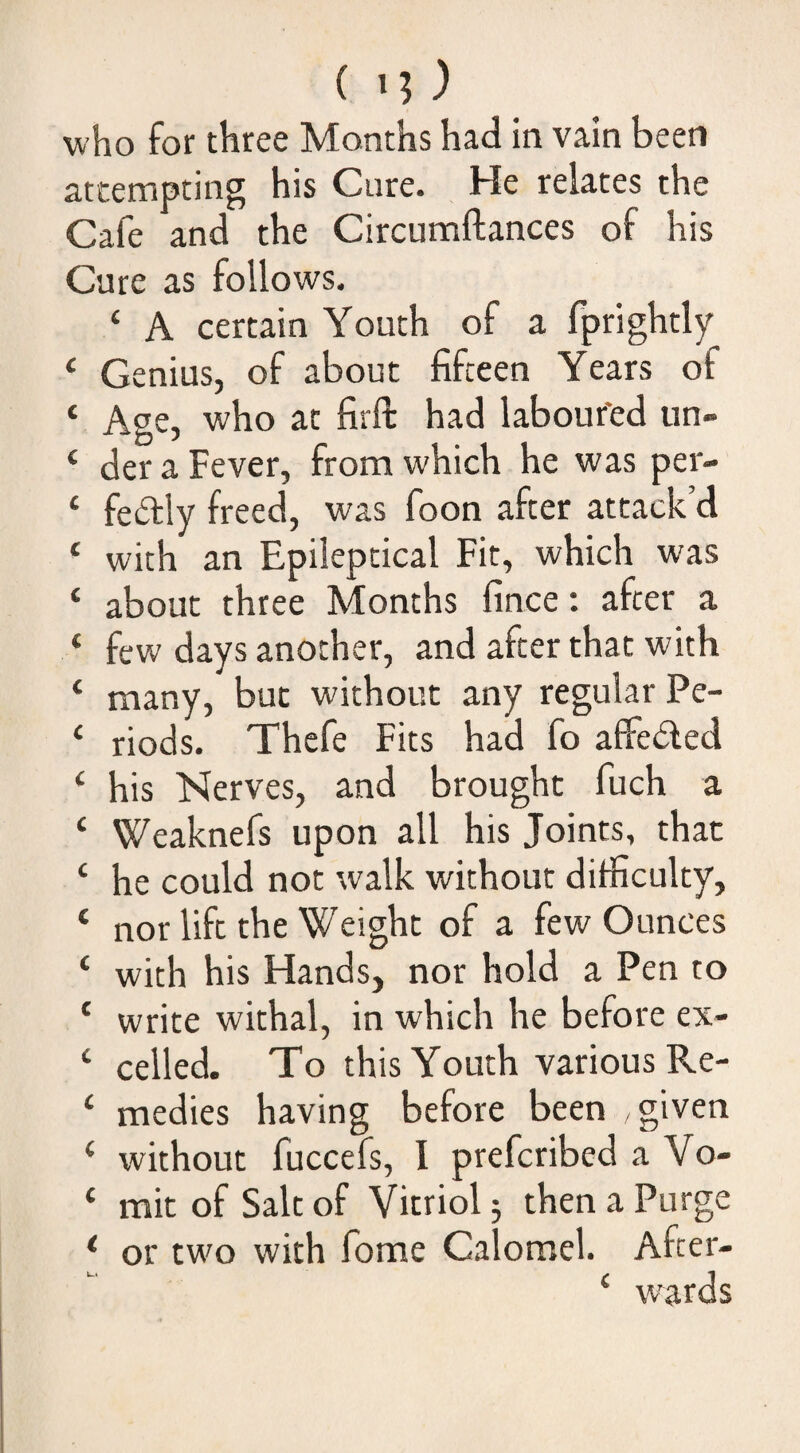 who for three Months had in vain been attempting his Cure. He relates the Cafe and the Circumftances of his Cure as follows. ‘ A certain Youth of a fprightly * Genius, of about fifteen Years of ‘ Age, who at firft had laboured un- ‘ der a Fever, from which he was per- ‘ feftly freed, was foon after attack’d * with an Epileptical Fit, which was ‘ about three Months fince: after a ‘ few days another, and after that with ‘ many, but without any regular Pe- ‘ riods. Thefe Fits had fo affeded ‘ his Nerves, and brought fuch a ‘ Weaknefs upon all his Joints, that ‘ he could not walk without difficulty, ‘ nor lift the Weight of a few Ounces ‘ with his Hands, nor hold a Pen to ‘ write withal, in which he before ex- ‘ celled. To this Youth various Re- ‘ medies having before been given ‘ without fuccefs, I prefcribed a Vo- ‘ mit of Salt of Vitriol 5 then a Purge ^ or two with fome Calomel. After- ‘ wards