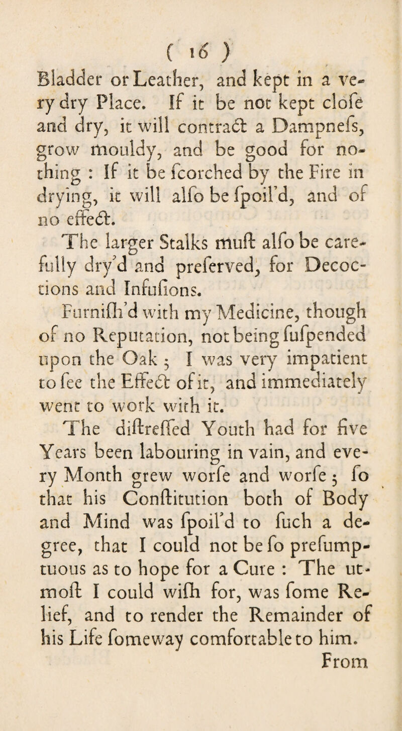 ( } Bladder or Leather, and kept in a ve¬ ry dry Place. If it be not kept cldfg and dry, it will contradl a Dampnefs, grow mouldy, and be good for no¬ thing : If it be fcorched by the Fire in drying, it will alfo be fpoil’d, and of no eftedl. The larger Stalks muft alfo be care¬ fully dry’d and preferved, for Decoc¬ tions and Infufions. Furnifli’d with my Medicine, though of no Reputation, not being fufpended upon the Oak 5 I was very’’ impatient to fee the Eifedt of it, and immediately’’ went CO work with it. The diftrefied Youth had for five Years been labouring in vain, and eve¬ ry Month grew worfe and worfe 5 fo that his Conftitution both of Body and Mind was fpoil’d to fuch a de¬ gree, that I could not be fo prefump- tuous as to hope for a Cure : The ut- moft I could wifh for, was fome Re¬ lief, and to render the Remainder of his Life fomeway comfortable to him. From