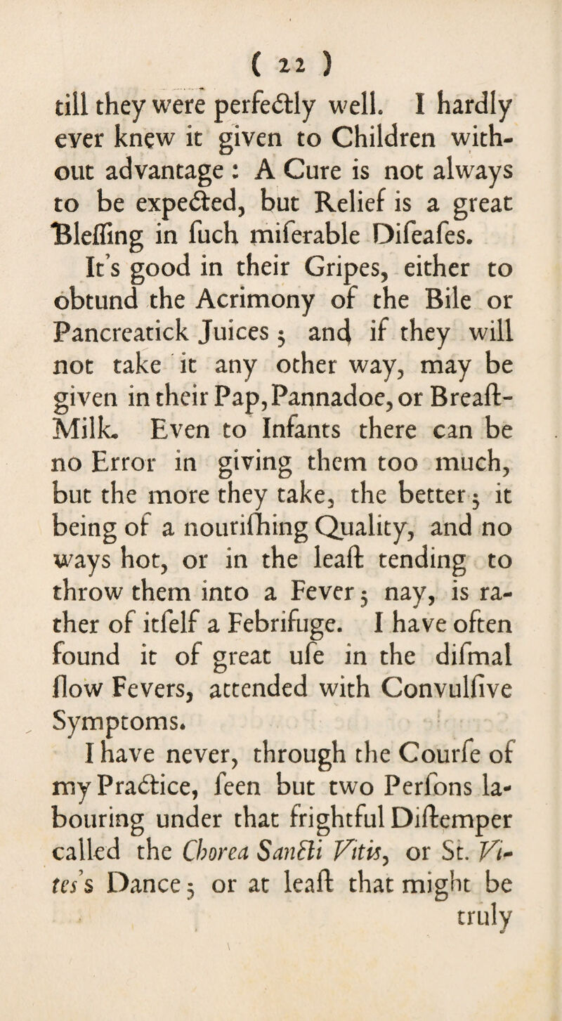 till they were perfectly well. I hardly ever knew it given to Children with¬ out advantage : A Cure is not always to be expe(5led, but Relief is a great Blefling in fuch miferable Difeafes. It’s good in their Gripes, either to obtund the Acrimony of the Bile or Pancreatick Juices 5 an4 if they will not take it any other way, may be given in their Pap,Pannadoe, or Breaft- MilL Even to Infants there can be no Error in giving them too much, but the more they take, the better 5 it being of a nourifhing Quality, and no ways hot, or in the leafb tending to throw them into a Fever 5 nay, is ra¬ ther of itfelf a Febrifuge. I have often found it of great ufe in the difmal flow Fevers, attended with Convulfive Symptoms. I have never, through the Courfe of my Practice, feen but two Perfons la¬ bouring under that frightful Diftemper called the Chorea SanCl't Fitis^ or St. Fi¬ les’s Dance 5 or at leafl: that migln be truly