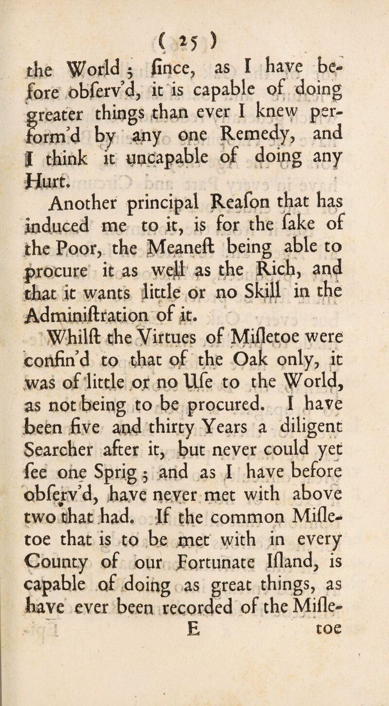 the World 5 fitice, as I have be¬ fore obferv’d, it is capable of doing greater things than ever I knew per¬ form’d by any one Remedy, and I think it iincapa,ble of doing any Hurt; ^ Another principal Reafon that has induced me to it, is for the fake of the Poor, the Meaneft being able to ptocure it as weft as the Rich, and that it wants little or no Skill in the ^ -v ■ . ,1 ' ' ; , a., Adminiftration of it. ■ Whilft the Virtues of Milletoe were confin’d to that of the Oak only, it was of little or no Ufe to the World, as notibeing to be procured. I .been five and thirty Years a diligent Searcher after it, but never could yet fee one Sprig 5 and as I have before obferv’d, have neyer met with above two chat had. If the common Mifle- ' i ■ toe that is to be met with in every County of bur Fortunate Ifland, is capable .of doing as great things, as have ever been recorded of the Mifle- E toe