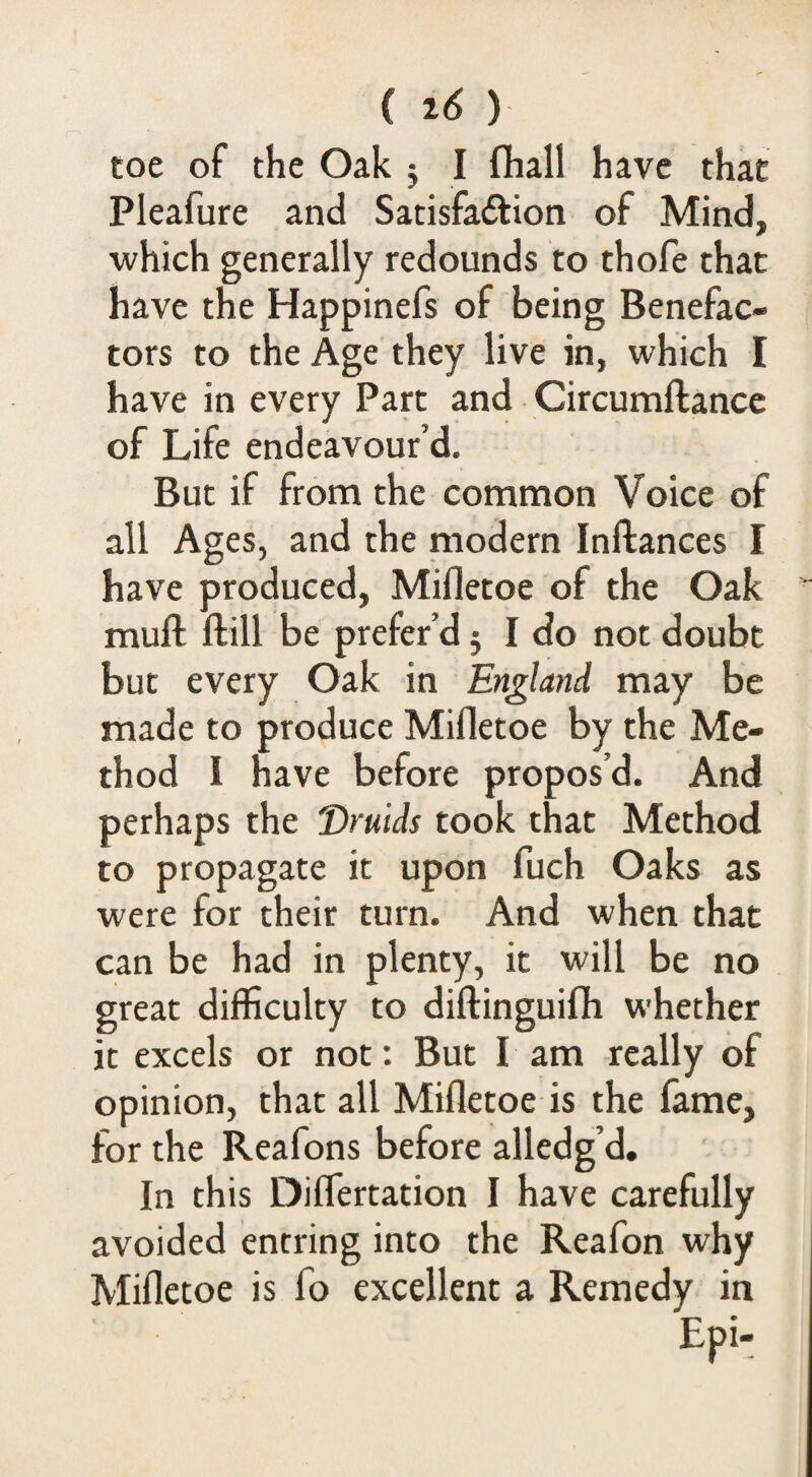 toe of the Oak j I fliall have that Pleafure and Satisfaftion of Mind, which generally redounds to thofe that have the Happinefs of being Benefac¬ tors to the Age they live in, which I have in every Part and Circumftance of Life endeavour’d. But if from the common Voice of all Ages, and the modern Inftances I have produced, Mifletoe of the Oak muft ftill be prefer’d j I do not doubt but every Oak in England may be made to produce Mifletoe by the Me¬ thod I have before propos’d. And perhaps the Druids took that Method to propagate it upon fuch Oaks as were for their turn. And when that can be had in plenty, it will be no great difficulty to diftinguifli whether it excels or not: But I am really of opinion, that all Mifletoe is the fame, for the Reafons before alledg’d. In this Diflertation I have carefully avoided entring into the Reafon why Mifletoe is fo excellent a Remedy in Epi-