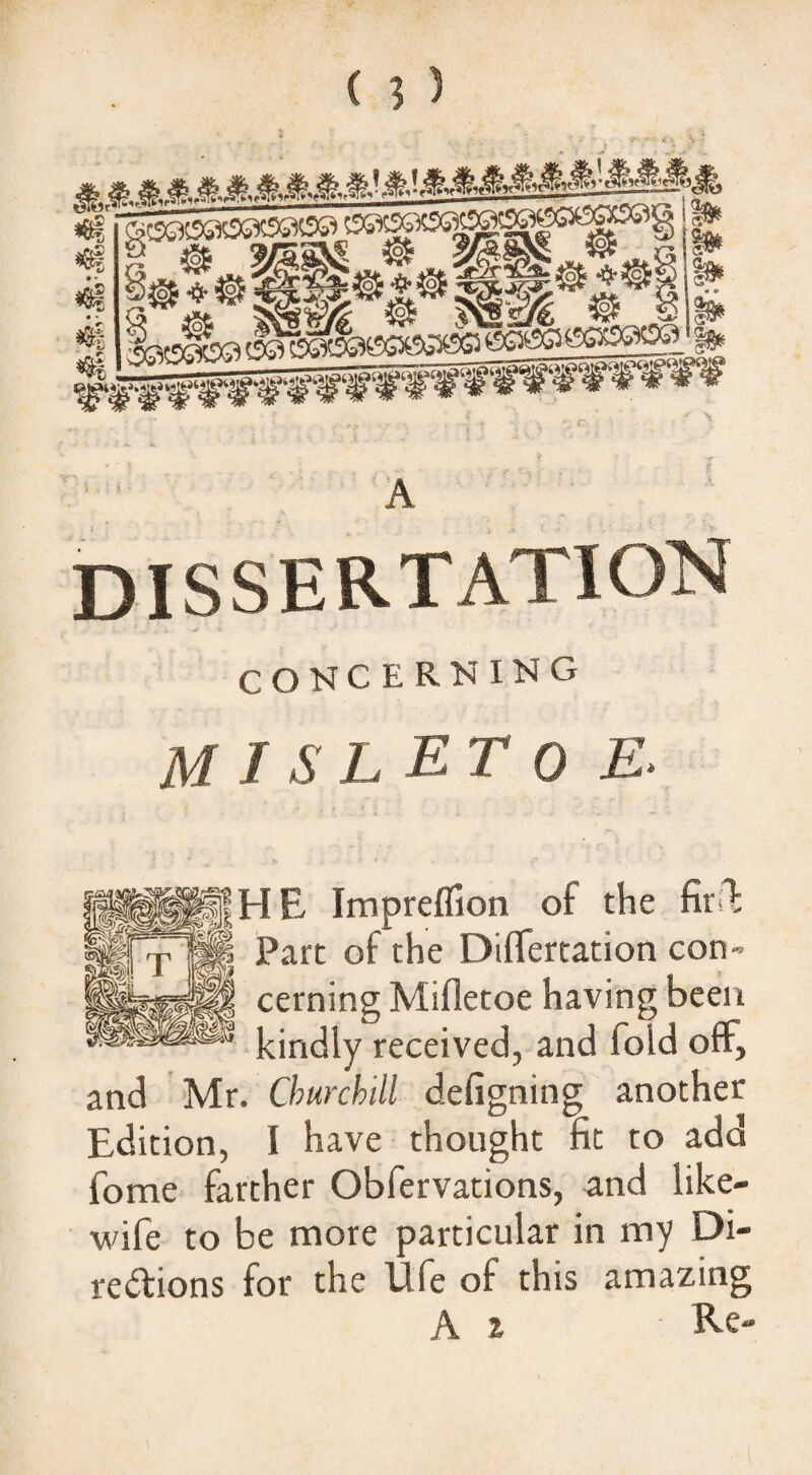 dissertation CONCERNING M I S L ET 0 E. HE Impreflion of the Part of the Differtation con¬ cerning Mifletoe having been kindly received, and fold off, and Mr. Churchill defigning another Edition, I have thought fit to add fome farther Obfervations, and like- wife to be more particular in my Di¬ rections for the Idfe of this amazing A z Re-