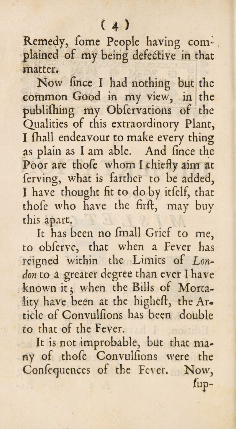 Remedy, fome People having com-, plained of my being defective in that matter. Now fince I had nothing but^the common Good in my view, in i the publifliing niy Obfervations of the Qualities of this extraordinory Plant, I fhall endeavour to make every thing as plain as I am able. And fince the Poor are thofe whom I chiefly aim at ferving, what is farther to be added, I have thought fit to do by itfelf, that thofe who have the firft, may buy this apart. It has been no fmall Grief to me, to obferve, that when a Fever has reigned within the Limits of Lon¬ don to a greater degree than ever I have known it 5 when the Bills of Morta¬ lity have been at the higheft, the Ar¬ ticle of Convulfions has been double to that of the Fever. It is not improbable, but that ma¬ ny of thofe Convulfions were the Confequences of the Fever. Now,