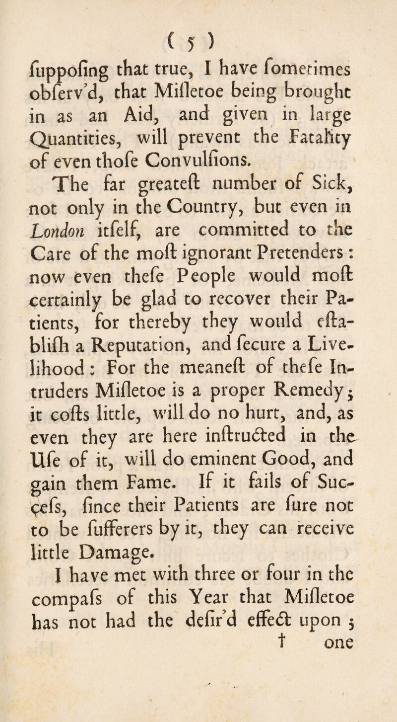 fuppofing that true, I have fomerimes obferv’d, that Milletoe being brought in as an Aid, and given in large Quantities, will prevent the FataKty of even thofe Convulfions, The far greateft number of Sick, not only in the Country, but even in London itfelf, are committed to the Care of the moft ignorant Pretenders; now even thefe People would moft certainly be glad to recover their Pa¬ tients, for thereby they would cfta- blifh a Reputation, and fecure a Live¬ lihood : For the meaneft of thefe In¬ truders Mifletoe is a proper Remedy j it cofts little, will do no hurt, and, as even they are here inftruded in the Ufe of it, will do eminent Good, and gain them Fame. If it fails of Suc- <;efs, fince their Patients are fure not to be fufferers by it, they can receive little Damage. I have met with three or four in the compafs of this Year that Mifletoe has not had the defir’d cffedt upon 5 t one