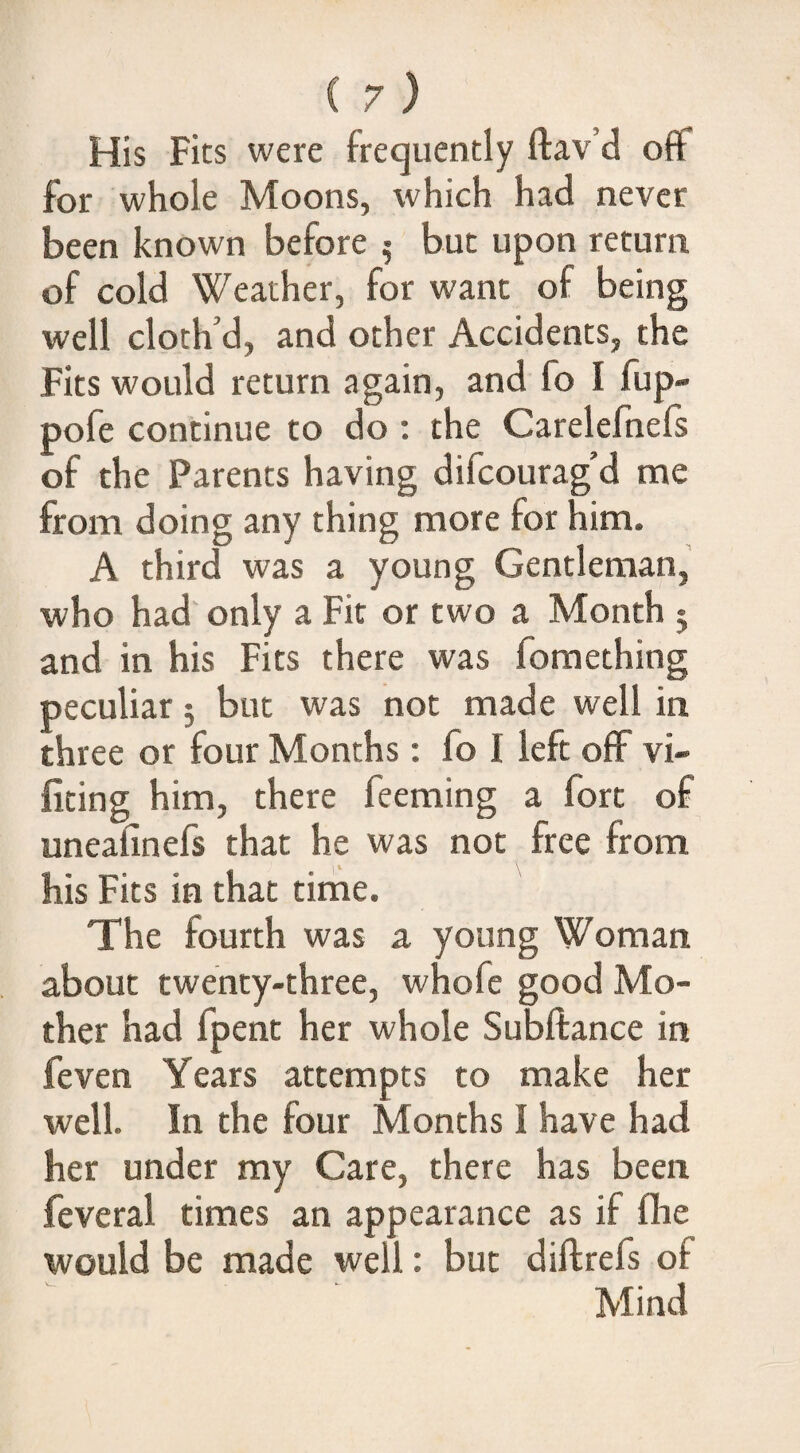 His Fits were frequently ftav’d off for whole Moons, which had never been known before 5 but upon return of cold Weather, for want of being well cloth’d, and other Accidents, the Fits would return again, and fo I fup- pofe continue to do : the Carelefnefs of the Parents having difcourag’d me from doing any thing more for him. A third was a young Gentleman, who had only a Fit or two a Month 5 and in his Fits there was fomething peculiar 5 but was not made well in three or four Months; fo I left off vi- firing him, there feeming a fort of uneafinefs that he was not free from his Fits in that time. The fourth was a young Woman about twenty-three, whofe good Mo¬ ther had fpent her whole Subftance in feven Years attempts to make her well. In the four Months I have had her under my Care, there has been feveral times an appearance as if fire would be made well: but diftrefs of Mind