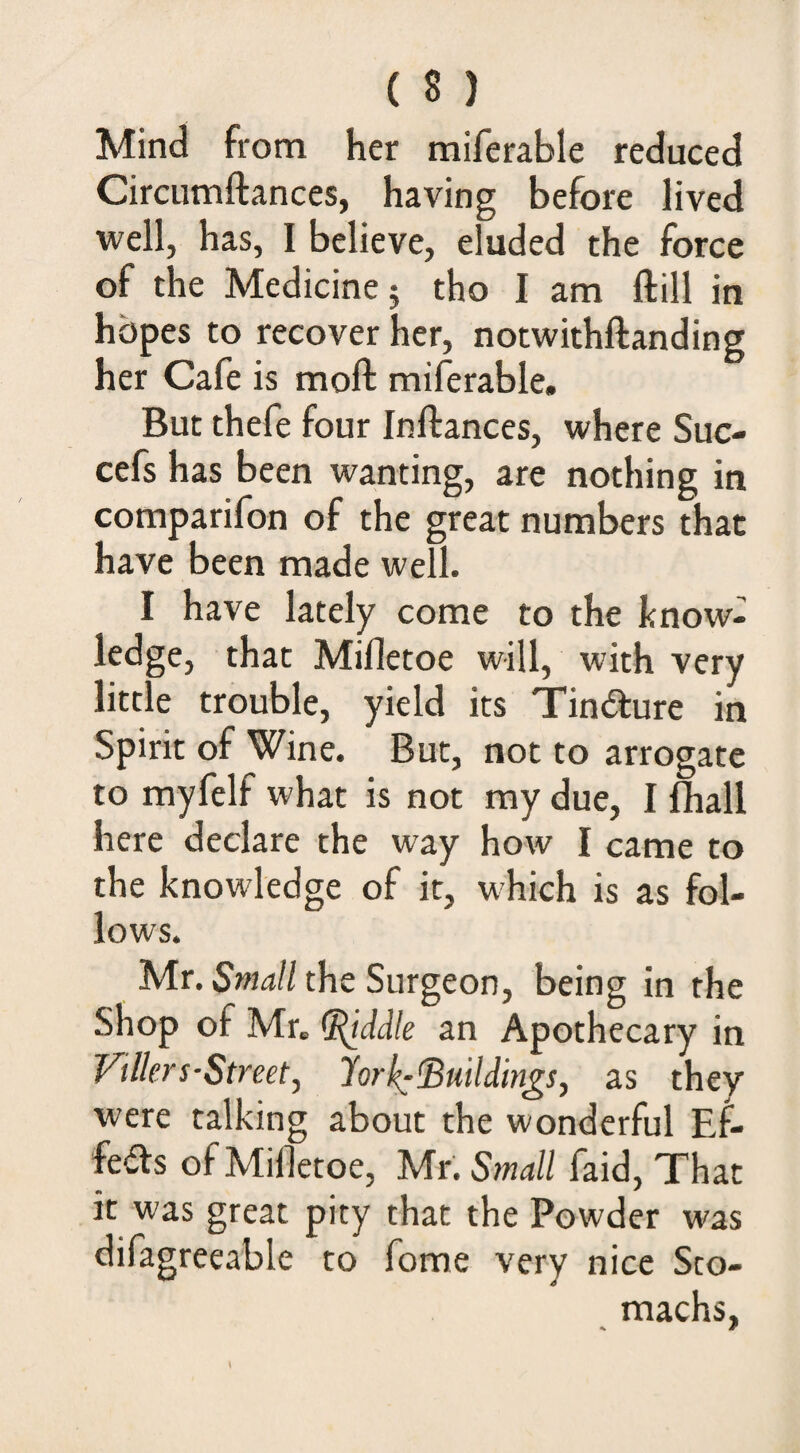 Mind from her miferable reduced Circumftances, having before lived well, has, I believe, eluded the force of the Medicine; tho I am ftill in hopes to recover her, notwithftanding her Cafe is moft miferable. But thefe four Inftances, where Suc- cefs has been wanting, are nothing in comparifon of the great numbers that have been made well. I have lately come to the know- ledge, that Mifletoe will, with very little trouble, yield its Tindlure in Spirit of Wine. But, not to arrogate to myfelf what is not my due, I fhall here declare the way how I came to the knowledge of it, which is as fol¬ lows. Mr. Small the Surgeon, being in the Shop of Mr. ([(iddle an Apothecary in Vilkrs-Street^ %rl^(Buddings, as they were talking about the wonderful Ef¬ fects of Milletoe, Mr. Small faid. That it was great pity that the Powder was difagreeable to fome very nice Sto¬ machs,