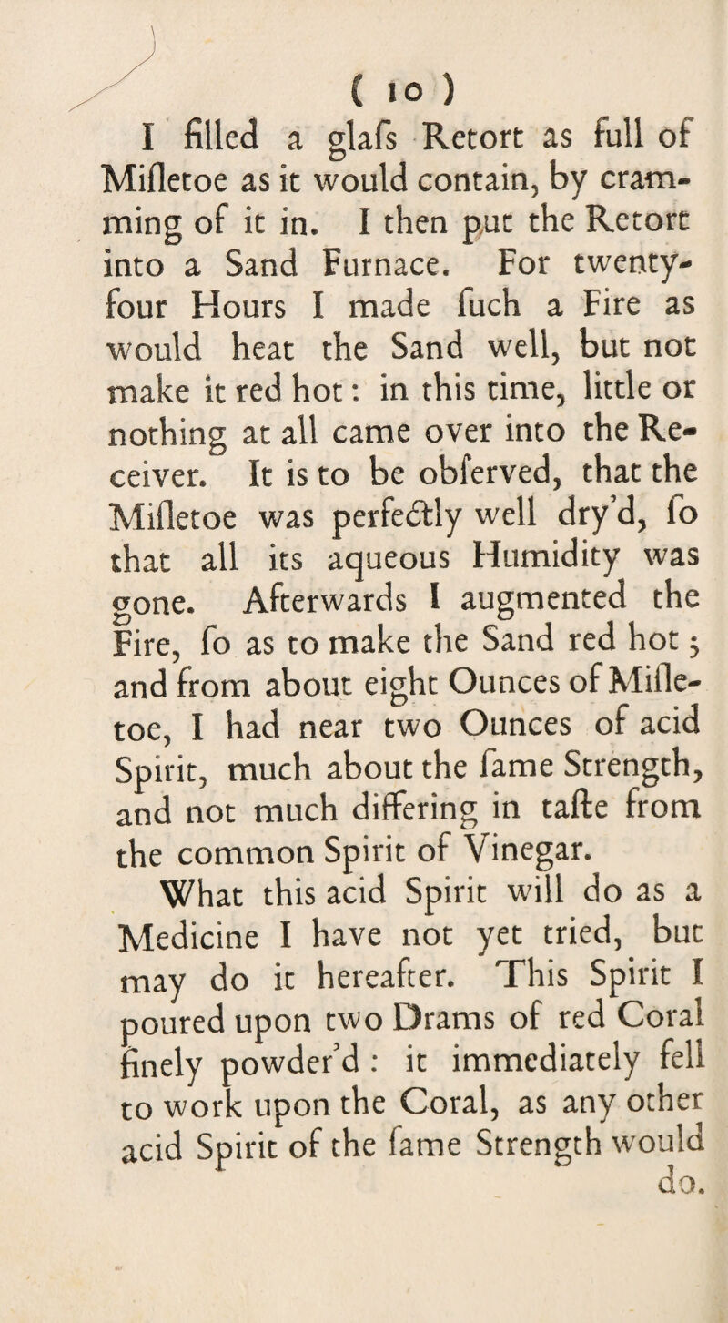 I filled a glafs Retort as full of Mifletoe as it would contain, by cram¬ ming of it in. I then put the Retort into a Sand Furnace. For twenty- four Hours I made fuch a Fire as w'ould heat the Sand well, but not make it red hot; in this time, little or nothing at all came over into the Re¬ ceiver. It is to be obferved, that the Mifletoe was perfectly well dry d, fo that all its aqueous Humidity was gone. Afterwards I augmented the Fire, fo as to make the Sand red hot j and from about eight Ounces of Mifle- toe, I had near two Ounces of acid Spirit, much about the fame Strength, and not much differing in tafte from the common Spirit of Vinegar. What this acid Spirit will do as a Medicine I have not yet tried, but may do it hereafter. This Spirit I poured upon two Drams of red Coral finely powder’d; it immediately fell to work upon the Coral, as any other acid Spirit of the fame Strength would