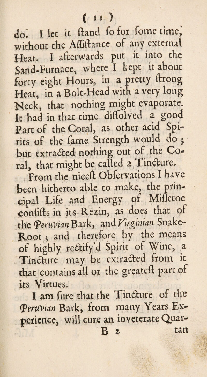 do^ I let it ftand fo for fome time’ without the Afliftance of any external Heat. I afterwards put it into the Sand-Furnace, where I kept it about forty eight Hours, in a pretty ftrong Hear, in a Bolt-Head with a very long Neck, that nothing might evaporate. It had in that time diflblved a good Part of the Coral, as other acid Spi¬ rits of the fame Strength would do 5 but extracted nothing out of the Co¬ ral, that might be called a Tin<^ure. . From the nicefl Obfervations I have been hitherto able to make, the prin¬ cipal Life and Energy of Mifletoe confifts in its Rezin, as does that of the ^eruVian Bark, and Virginian Snake- Root 5 and therefore by the means of highly rectify 4 Spirit of Wine, a Tindture may be extraded from it that contains all or the greateft part of its Virtues. I am fure that the Tindure of the <Peruyian Bark, from many Years Ex¬ perience, will cure an inveterate Qiiar- B t tan