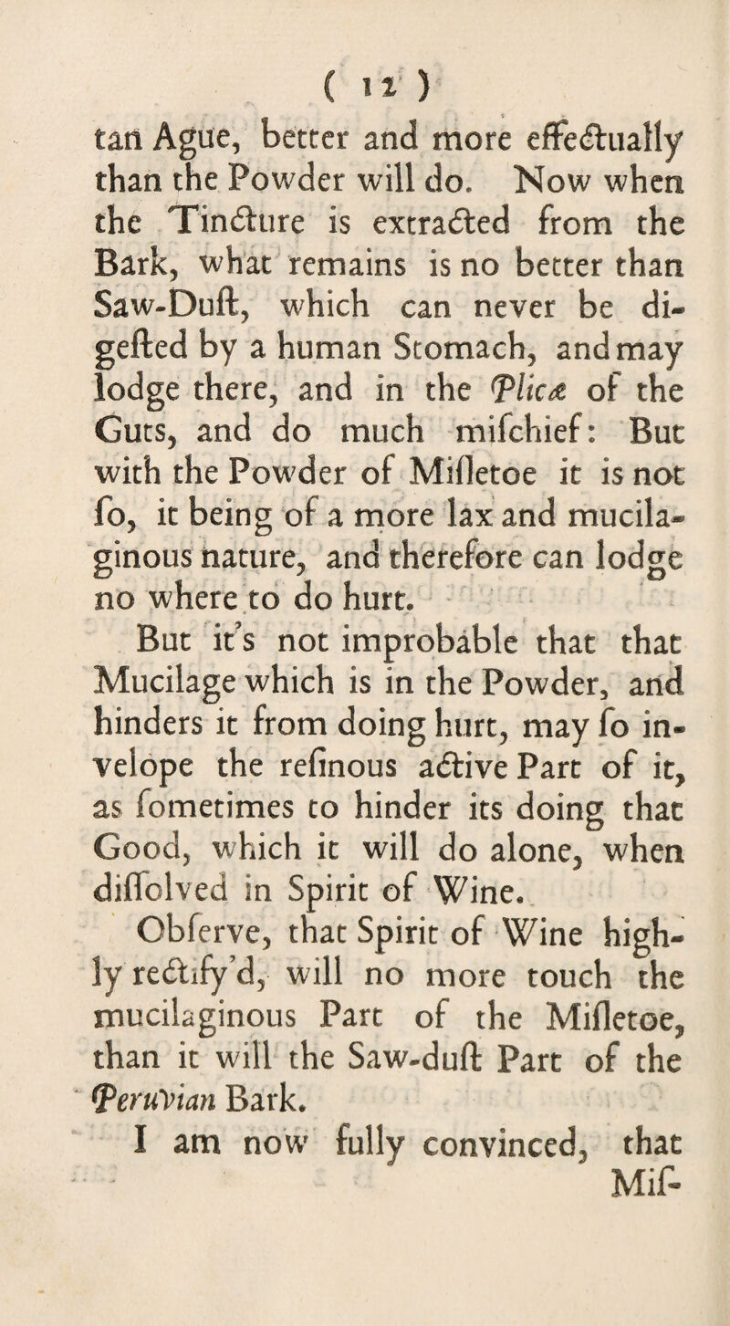 tan Ague, better and more efFe^iiatly than the Powder will do. Now when the Tindlure is extradled from the Bark, what remains is no better than Saw-Duft, which can never be di- gefted by a human Stomach, and may lodge therej and in the <Plica of the Guts, and do much mifchief: But with the Powder of Mifletoe it is not fo, it being of a rriore lax and mucila¬ ginous nature, and therefore can lodge no where to do hurt. But it s not improbable that that Mucilage which is in the Powder, and hinders it from doing hurt, may fo in- velope the refinous aiftive Parc of it, as fometimes to hinder its doing that Good, which it will do alone, when diffolved in Spirit of Wine. Obferve, that Spirit of Wine high¬ ly redify’d, will no more touch the mucilaginous Parc of the Mifletoe, than it will the Saw-dufl: Parc of the Peruvian Bark. I am now' fully convinced, that Mif-