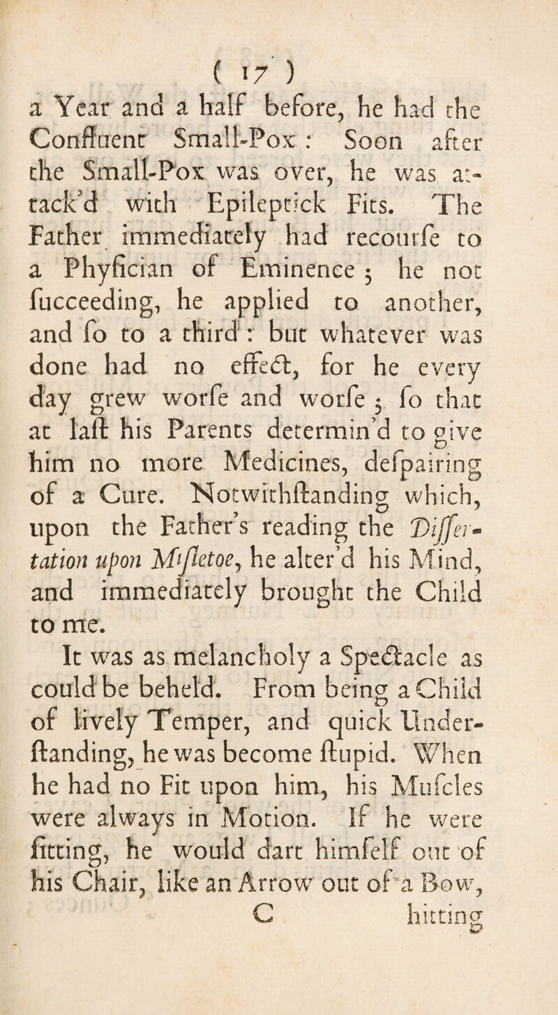 a Year and a half before, he had che Conffuenf Small-Pox : Soon after che Small-Fox was over, he was at¬ tack’d with - Epileptick Fits. The Father immediately had recourfe to a Phyfician of Eminence ; he not fucceeding, he applied to another, and fo to a third; but whatever was done had no effedl, for he every day grew' worfe and worfe 5 fo chat at laft his Parents determin’d to give him no more Medicines, defpairing of a Cure. Notwithftanding which, upon the Fathers reading the 'Differ- tation upon he alter’d his Mind, and immediately brought che Child to me. It w'as as melancholy a Spe<5lacle as could be beheld. From being a Child of lively Temper, and quick Elnder- ftanding, he was become ftupid. When he had no Fit upon him, his Mufcles were always in Motion. If he were fitting, he would dart himfelf out of his Chair, like an Arrow' out of a Bow', C hitting