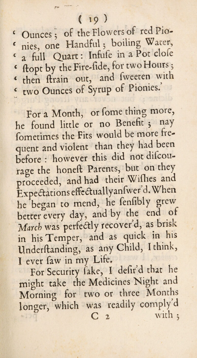 Ounces 3 of the Flowers of redPio- ‘ nies, one Handful 5 boiling Water, ‘ a full Quart; Infufe in a Pot clofe ‘ ftopt by the Fire-fide, for two Hours; ‘ then ftrain out, and fweeten with ‘ two Ounces of Syrup of Pionies. For a Month, or fome thing more, he found little or no Benefit j nay fometimes the Fits w’ould be more fre¬ quent and violent than they had been before : however this did not difcou- rage the honeft Parents, but on they proceeded, and had their Willies and Expe<5tations effcituallyanfwer d. When he began to mend, he fenfibly grew better every day, and by the end of March was perfedly recover'd, as brisk in his Temper, and as quick in his Underftanding, as any Child, I think, I ever faw in my Life. For Security fake, I defir d that he might take the Medicines Night and Morning for two or three Months longer, which was readily comply d C 2 with j i